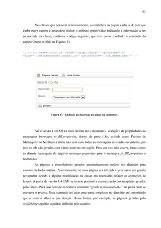 61
Nas classes que possuem relacionamento, o combobox da página exibe o id, para que
exiba outro campo é necessário incluir o atributo optionValue indicando a informação a ser
recuperada da classe, conforme código seguinte, que tem como resultado o conteúdo do
campo Grupo exibido na Figuras 34.
<g:select name="grupo.id" from="${Grupo.list()}" optionKey="id"
value="${contaInstance?.grupo?.id}" optionValue="${{it.descricao}}" />
Figura 34 – Exibição da descrição do grupo na combobox
Até a versão 1.4.0.M1 (a mais recente até o momento), o arquivo de propriedades de
mensagens (messages_pt_BR.properties, dentro da pasta i18n, exibida como Pacotes de
Mensagens no NetBeans) ainda não vem com todas as mensagens utilizadas no sistema, por
isso as tela são geradas com várias palavras em inglês. Para que isso não ocorra, basta copiar
as demais mensagens do arquivo messages.properties para o messages_pt_BR.properties e
traduzi-las.
As páginas e controladores gerados automaticamente podem ser alterados para
customização do sistema. Anteriormente, se uma página era alterada e precisasse ser gerada
novamente devido a alguma modificação na classe era necessário refazer as alterações de
layout. A partir da versão 1.4.0.M1 se tornou possível a customização dos templates gerados
pelo Grails. Para isso deve-se executar o comando “grails install-templates” na pasta onde se
encontra o projeto. Esse comando irá criar uma pasta templates no diretório src, permitindo
que o usuário altere o que desejar. Dessa forma, por exemplo, as páginas geradas pelo
scaffolding seguirão o padrão definido pelo usuário.
 