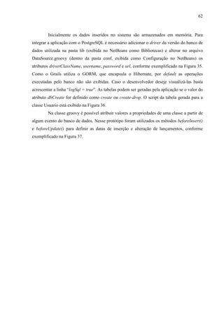 62
Inicialmente os dados inseridos no sistema são armazenados em memória. Para
integrar a aplicação com o PostgreSQL é necessário adicionar o driver da versão do banco de
dados utilizada na pasta lib (exibida no NetBeans como Bibliotecas) e alterar no arquivo
DataSource.groovy (dentro da pasta conf, exibida como Configuração no NetBeans) os
atributos driverClassName, username, password e url, conforme exemplificado na Figura 35.
Como o Grails utiliza o GORM, que encapsula o Hibernate, por default as operações
executadas pelo banco não são exibidas. Caso o desenvolvedor deseje visualizá-las basta
acrescentar a linha “logSql = true”. As tabelas podem ser geradas pela aplicação se o valor do
atributo dbCreate for definido como create ou create-drop. O script da tabela gerada para a
classe Usuario está exibido na Figura 36.
Na classe groovy é possível atribuir valores a propriedades de uma classe a partir de
algum evento do banco de dados. Nesse protótipo foram utilizados os métodos beforeInsert()
e beforeUpdate() para definir as datas de inserção e alteração de lançamentos, conforme
exemplificado na Figura 37.
 