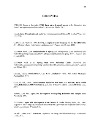 68
REFERÊNCIAS
CAELUM, Ensino e Inovação. FJ-21 Java para desenvolvimento web. Disponível em:
<http:// www.caelum.com.br/apostilas/>. Acesso em: 16 abr. 2011.
COAD, Peter. Object-oriented patterns. Communications of the ACM, V. 35, nº 9, p. 152-
159, 1992.
CODEHAUS FOUNDATION. Groovy. An agile dynamic language for the Java Platform.
2011. Disponível em: <http://groovy.codehaus.org/>. Acesso em: 10 maio 2011.
DONALD, Keith. Ajax simplifications in Spring 3.0. Springsource, 2010. Disponível em:
<http://blog.springsource.com/2010/01/25/ajax-simplifications-in-spring-3-0/>. Acesso em:
31 maio 2011.
DONALD, Keith et al. Spring Web Flow Reference Guide. Disponível em:
<http://static.springsource.org/spring-webflow/docs/2.0.x/reference/html/index.html>. Acesso
em: 01 jun. 2011.
GEARY, David; HORSTMANN, Cay. Core JavaServer Faces. Ann Arbor, Michigan:
Prentice Hall, 2010.
GONCALVES, Edson. Desenvolvendo aplicações web com JSP, Servlets, Java Server
Faces, Hibernate, EJB3 Persistence e Ajax. Rio de Janeiro: Editora Ciência Moderna Ltda.,
2007.
HEMRAJANI, Anil. Agile Java development with Spring, Hibernate and Eclipse. Sams
Publishing, 2006.
INFONOVA. Agile web development with Groovy & Grails. Bearing Point, Inc., 2008.
Disponível em: < http://pt.scribd.com/doc/14801783/Agile-Web-Development-with-Groovy-
Grails>. Acesso em: 09 maio 2011.
JBOSS COMMUNITY. Hibernate. Disponível em: <http://www.hibernate.org/>. Acesso em:
12 jun. 2011.
 