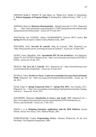 69
JOHNSON, Ralph E.; WOOLF, B. Type Object. In: “Martin, R.C.; Riehle, D.; Buschmann,
F. Pattern languages of Program Design 3. Reading-MA, Addison-Wesley, 1998”, p. 47-
65.
JOHNSON, Rod et al. Reference Documentation – Spring Framework 3.0. 2011. Disponível
em: <http://static.springsource.org/spring/docs/3.1.0.M1/spring-framework-reference/pdf/
spring-framework-reference.pdf>. Acesso em: 07 maio 2011.
MACHACEK, Jan; VUKOTIC, Aleksa; CHAKRABORTY, Anyrvan; DITT, Jessica. Pro
Spring 2.5. Rio de Janeiro: Editora Ciência Moderna Ltda., 2009.
MACHADO, Erich. Inversão de controle. Blog da Locaweb, 2008. Disponível em:
<http://blog.locaweb.com.br/ tecnologia/inversao-de-controle/>. Acesso em: 14 maio 2011.
NUNES, Vinny; Magalhães, Eder. Aprendendo JSF 2.0 com ScrumToys. Java Magazine,
Edição 78, Ano VII (2010). Disponível em: <http://www.devmedia.com.br/post-16559-JSF-2-
0.html>. Acesso em: 28 abr. 2011.
ORACLE. The Java EE 6 Tutorial. 2011. Disponível em: <http://download.oracle.com/
javaee/6/tutorial/doc/ bnaph.html>. Acesso em: 07 maio 2011.
PITANGA, Talita. JavaServer Faces: A mais nova tecnologia Java para desenvolvimento
WEB. Disponível em: <http://www.guj.com.br/content/articles/jsf/jsf.pdf>. Acesso em: 30
abr. 2011.
SAAB, Felipe N. Spring Framework Parte 5 – Spring Web MVC. Java Simples, 2011.
Disponível em: < http://www.javasimples.com.br/spring-2/spring-framework-parte-5-spring-
web-mvc/>. Acesso em: 30 abr. 2011.
SEIFEDDINE, Mohamed. Introduction to Groovy and Grails. 2009. Disponível em: <
http://www.opensourceconnections.com/wp-content/uploads/2010/01/Introduction_to_
Groovy_and_Grails.pdf>. Acesso em: 17 abr. 2011.
SINGH, I. et al. Designing Enterprise Applications with the J2EE Platform. Second
Edition. 2nd ed. New Jersey, USA: Addison-Wesley, 2002.
SUBRAMANIAM, Venkat. Programming Groovy. Dynamic Productivity for the Java
Developer. The Pragmatic Programmers, 2008.
 