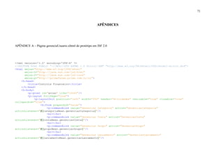 71
APÊNDICES
APÊNDICE A – Página gerenciaUsuario.xhtml do protótipo em JSF 2.0
<?xml version='1.0' encoding='UTF-8' ?>
<!DOCTYPE html PUBLIC "-//W3C//DTD XHTML 1.0 Strict//EN" "http://www.w3.org/TR/xhtml1/DTD/xhtml1-strict.dtd">
<html xmlns="http://www.w3.org/1999/xhtml"
xmlns:h="http://java.sun.com/jsf/html"
xmlns:f="http://java.sun.com/jsf/core"
xmlns:p="http://primefaces.prime.com.tr/ui">
<h:head>
<title>Controle Financeiro</title>
</h:head>
<h:body>
<p:growl id="aviso" life="10000"/>
<p:layout fullPage="true">
<p:layoutUnit position="left" width="200" header="Atividades" resizable="true" closable="true"
collapsible="true">
<h:form prependId="false">
<p:commandLink value="Gerenciar Categoria" action="GerenciarCategoria"
actionListener="#{categoriaBean.gerenciarCategoria}"/>
<br></br>
<p:commandLink value="Gerenciar Conta" action="GerenciarConta"
actionListener="#{contaBean.gerenciarConta}"/>
<br></br>
<p:commandLink value="Gerenciar Grupo" action="GerenciarGrupo"
actionListener="#{grupoBean.gerenciarGrupo}"/>
<br></br>
<p:commandLink value="Gerenciar Lançamento" action="GerenciarLancamento"
actionListener="#{lancamentoBean.gerenciarLancamento}"/>
 