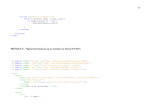 74
<script type="text/javascript">
function sucesso (xhr, status, args){
if(args.sucesso == true) {
dialogCategoria.hide();
}
}
</script>
</h:body>
</html>
APÊNDICE B – Página listarCategorias.jsp do protótipo em Spring Web MVC
<%@ taglib prefix="spring" uri="http://www.springframework.org/tags"%>
<%@ taglib prefix="form" uri="http://www.springframework.org/tags/form"%>
<%@ taglib prefix="c" uri="http://java.sun.com/jsp/jstl/core"%>
<%@ taglib prefix="fmt" uri="http://java.sun.com/jsp/jstl/fmt"%>
<%@ taglib prefix="fn" uri="http://java.sun.com/jsp/jstl/functions"%>
<html>
<head>
<meta http-equiv="Content-Type" content="text/html; charset=ISO-8859-1">
<style media="screen">
@import url("<c:url value="/static/styles/style.css"/>");
</style>
<title>Lista de Categorias</title>
</head>
<body>
<div>
<div id="menu">
 