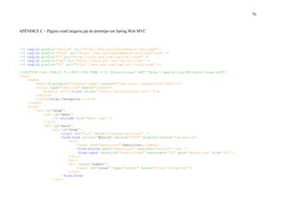 76
APÊNDICE C – Página criarCategoria.jsp do protótipo em Spring Web MVC
<%@ taglib prefix="spring" uri="http://www.springframework.org/tags"%>
<%@ taglib prefix="form" uri="http://www.springframework.org/tags/form" %>
<%@ taglib prefix="c" uri="http://java.sun.com/jsp/jstl/core" %>
<%@ taglib prefix="fmt" uri="http://java.sun.com/jsp/jstl/fmt" %>
<%@ taglib prefix="fn" uri="http://java.sun.com/jsp/jstl/functions" %>
<!DOCTYPE html PUBLIC "-//W3C//DTD HTML 4.01 Transitional//EN" "http://www.w3.org/TR/html4/loose.dtd">
<html>
<head>
<meta http-equiv="Content-Type" content="text/html; charset=ISO-8859-1">
<style type="text/css" media="screen">
@import url("<c:url value="/static/styles/style.css"/>");
</style>
<title>Criar Categoria</title>
</head>
<body>
<div id="wrap">
<div id="menu">
<%@ include file="menu.jsp" %>
</div>
<div id="main">
<div id="body">
<c:url var="url" value="/categoria/criar" />
<form:form action="${url}" method="POST" modelAttribute="categoria">
<div>
<label for="descricao">Descricao:</label>
<form:errors path="descricao" cssClass="errors"/><br />
<form:input cssStyle="width:250px" maxlength="20" path="descricao" size="20"/>
</div>
<br/>
<div class="submit">
<input id="criar" type="submit" value="Criar Categoria"/>
</div>
</form:form>
</div>
 