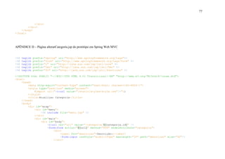 77
</div>
</div>
</body>
</html>
APÊNDICE D – Página alterarCategoria.jsp do protótipo em Spring Web MVC
<%@ taglib prefix="spring" uri="http://www.springframework.org/tags"%>
<%@ taglib prefix="form" uri="http://www.springframework.org/tags/form" %>
<%@ taglib prefix="c" uri="http://java.sun.com/jsp/jstl/core" %>
<%@ taglib prefix="fmt" uri="http://java.sun.com/jsp/jstl/fmt" %>
<%@ taglib prefix="fn" uri="http://java.sun.com/jsp/jstl/functions" %>
<!DOCTYPE html PUBLIC "-//W3C//DTD HTML 4.01 Transitional//EN" "http://www.w3.org/TR/html4/loose.dtd">
<html>
<head>
<meta http-equiv="Content-Type" content="text/html; charset=ISO-8859-1">
<style type="text/css" media="screen">
@import url("<c:url value="/static/styles/style.css"/>");
</style>
<title>Atualizar Categoria</title>
</head>
<body>
<div id="wrap">
<div id="menu">
<%@ include file="menu.jsp" %>
</div>
<div id="main">
<div id="body">
<c:url var="url" value="/categoria/${categoria.id}" />
<form:form action="${url}" method="PUT" modelAttribute="categoria">
<div>
<label for="descricao">Descrição:</label>
<form:input cssStyle="width:250px" maxlength="30" path="descricao" size="30"/>
</div>
 