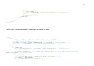 78
<br/>
<div class="submit">
<input id="atualizar" type="submit" value="Atualizar Categoria"/>
</div>
<form:hidden path="id"/>
</form:form>
</div>
</div>
</div>
</body>
</html>
APÊNDICE E – Página create.gsp para a classe Usuario do protótipo em Grails
<html>
<head>
<meta http-equiv="Content-Type" content="text/html; charset=UTF-8" />
<meta name="layout" content="main" />
<g:set var="entityName" value="${message(code: 'usuario.label', default: 'Usuario')}" />
<title><g:message code="default.create.label" args="[entityName]" /></title>
</head>
<body>
<div class="nav">
<span class="menuButton"><a class="home" href="${createLink(uri: '/')}"><g:message
code="default.home.label"/></a></span>
<span class="menuButton"><g:link class="list" action="list"><g:message code="default.list.label"
args="[entityName]" /></g:link></span>
</div>
<div class="body">
<h1><g:message code="default.create.label" args="[entityName]" /></h1>
<g:if test="${flash.message}">
<div class="message">${flash.message}</div>
 