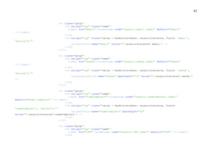 82
<tr class="prop">
<td valign="top" class="name">
<label for="email"><g:message code="usuario.email.label" default="Email"
/></label>
</td>
<td valign="top" class="value ${hasErrors(bean: usuarioInstance, field: 'email',
'errors')}">
<g:textField name="email" value="${usuarioInstance?.email}" />
</td>
</tr>
<tr class="prop">
<td valign="top" class="name">
<label for="senha"><g:message code="usuario.senha.label" default="Senha"
/></label>
</td>
<td valign="top" class="value ${hasErrors(bean: usuarioInstance, field: 'senha',
'errors')}">
<g:passwordField name="senha" maxlength="12" value="${usuarioInstance?.senha}"
/>
</td>
</tr>
<tr class="prop">
<td valign="top" class="name">
<label for="nomeCompleto"><g:message code="usuario.nomeCompleto.label"
default="Nome Completo" /></label>
</td>
<td valign="top" class="value ${hasErrors(bean: usuarioInstance, field:
'nomeCompleto', 'errors')}">
<g:textField name="nomeCompleto" maxlength="50"
value="${usuarioInstance?.nomeCompleto}" />
</td>
</tr>
<tr class="prop">
<td valign="top" class="name">
<label for="CPF"><g:message code="usuario.CPF.label" default="CPF" /></label>
</td>
 