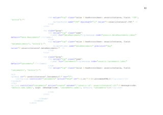 83
<td valign="top" class="value ${hasErrors(bean: usuarioInstance, field: 'CPF',
'errors')}">
<g:textField name="CPF" maxlength="11" value="${usuarioInstance?.CPF}" />
</td>
</tr>
<tr class="prop">
<td valign="top" class="name">
<label for="dataNascimento"><g:message code="usuario.dataNascimento.label"
default="Data Nascimento" /></label>
</td>
<td valign="top" class="value ${hasErrors(bean: usuarioInstance, field:
'dataNascimento', 'errors')}">
<g:datePicker name="dataNascimento" precision="day"
value="${usuarioInstance?.dataNascimento}" />
</td>
</tr>
<tr class="prop">
<td valign="top" class="name">
<label for="lancamento"><g:message code="usuario.lancamento.label"
default="Lancamento" /></label>
</td>
<td valign="top" class="value ${hasErrors(bean: usuarioInstance, field:
'lancamento', 'errors')}">
<ul>
<g:each in="${usuarioInstance?.lancamento?}" var="l">
<li><g:link controller="lancamento" action="show" id="${l.id}">${l?.encodeAsHTML()}</g:link></li>
</g:each>
</ul>
<g:link controller="lancamento" action="create" params="['usuario.id': usuarioInstance?.id]">${message(code:
'default.add.label', args: [message(code: 'lancamento.label', default: 'Lancamento')])}</g:link>
</td>
</tr>
</tbody>
</table>
</div>
 