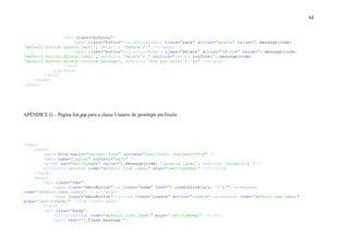 84
<div class="buttons">
<span class="button"><g:actionSubmit class="save" action="update" value="${message(code:
'default.button.update.label', default: 'Update')}" /></span>
<span class="button"><g:actionSubmit class="delete" action="delete" value="${message(code:
'default.button.delete.label', default: 'Delete')}" onclick="return confirm('${message(code:
'default.button.delete.confirm.message', default: 'Are you sure?')}');" /></span>
</div>
</g:form>
</div>
</body>
</html>
APÊNDICE G – Página list.gsp para a classe Usuario do protótipo em Grails
<html>
<head>
<meta http-equiv="Content-Type" content="text/html; charset=UTF-8" />
<meta name="layout" content="main" />
<g:set var="entityName" value="${message(code: 'usuario.label', default: 'Usuario')}" />
<title><g:message code="default.list.label" args="[entityName]" /></title>
</head>
<body>
<div class="nav">
<span class="menuButton"><a class="home" href="${createLink(uri: '/')}"><g:message
code="default.home.label"/></a></span>
<span class="menuButton"><g:link class="create" action="create"><g:message code="default.new.label"
args="[entityName]" /></g:link></span>
</div>
<div class="body">
<h1><g:message code="default.list.label" args="[entityName]" /></h1>
<g:if test="${flash.message}">
 