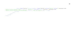 89
<span class="button"><g:actionSubmit class="delete" action="delete" value="${message(code:
'default.button.delete.label', default: 'Delete')}" onclick="return confirm('${message(code:
'default.button.delete.confirm.message', default: 'Are you sure?')}');" /></span>
</g:form>
</div>
</div>
</body>
</html>
 