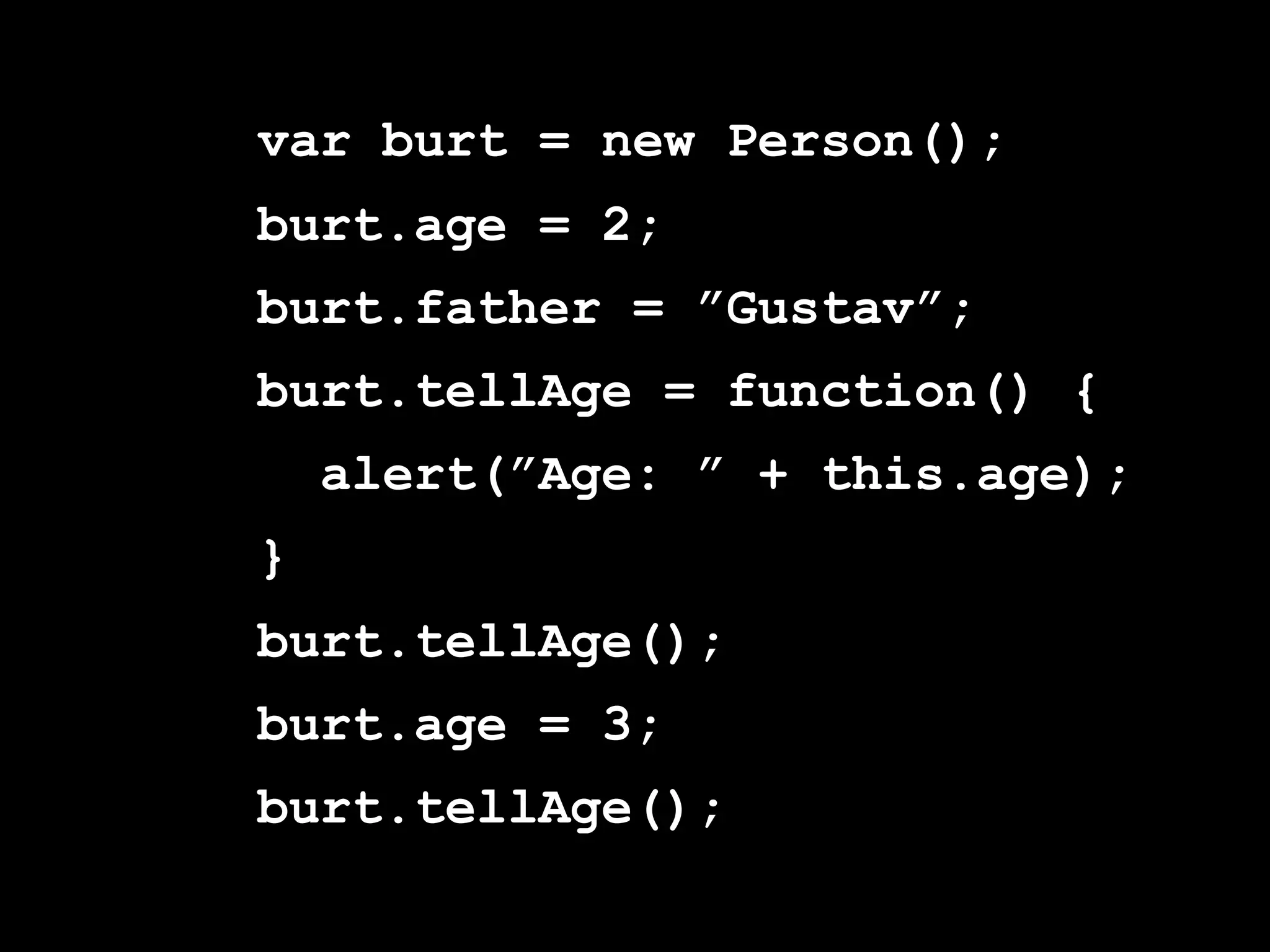 var burt = new Person();
burt.age = 2;
burt.father = ”Gustav”;
burt.tellAge = function() {
    alert(”Age: ” + this.age);
}
burt.tellAge();
burt.age = 3;
burt.tellAge();
 