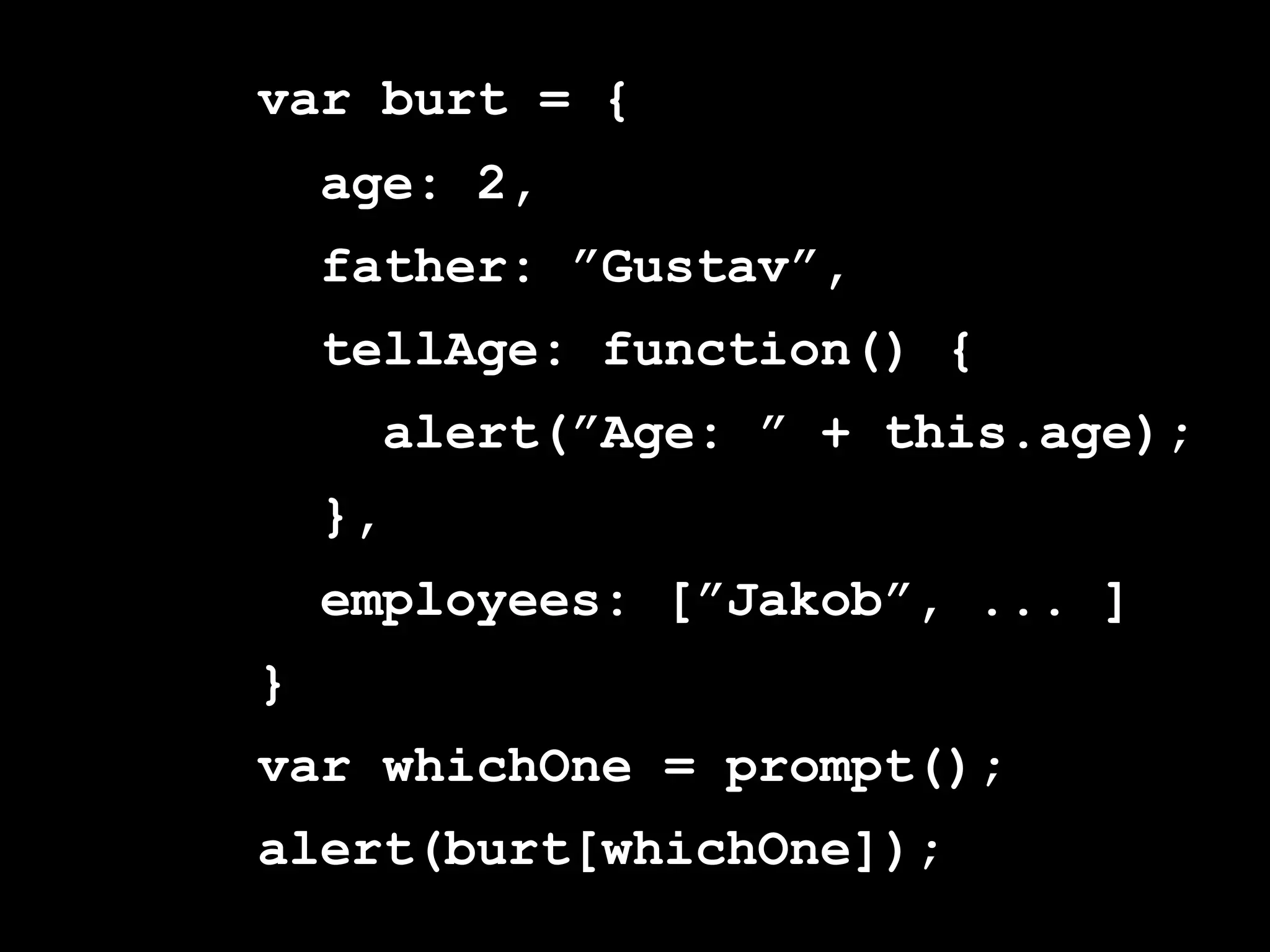 var burt = {
    age: 2,
    father: ”Gustav”,
    tellAge: function() {
      alert(”Age: ” + this.age);
    },
    employees: [”Jakob”, ... ]
}
var whichOne = prompt();
alert(burt[whichOne]);
 