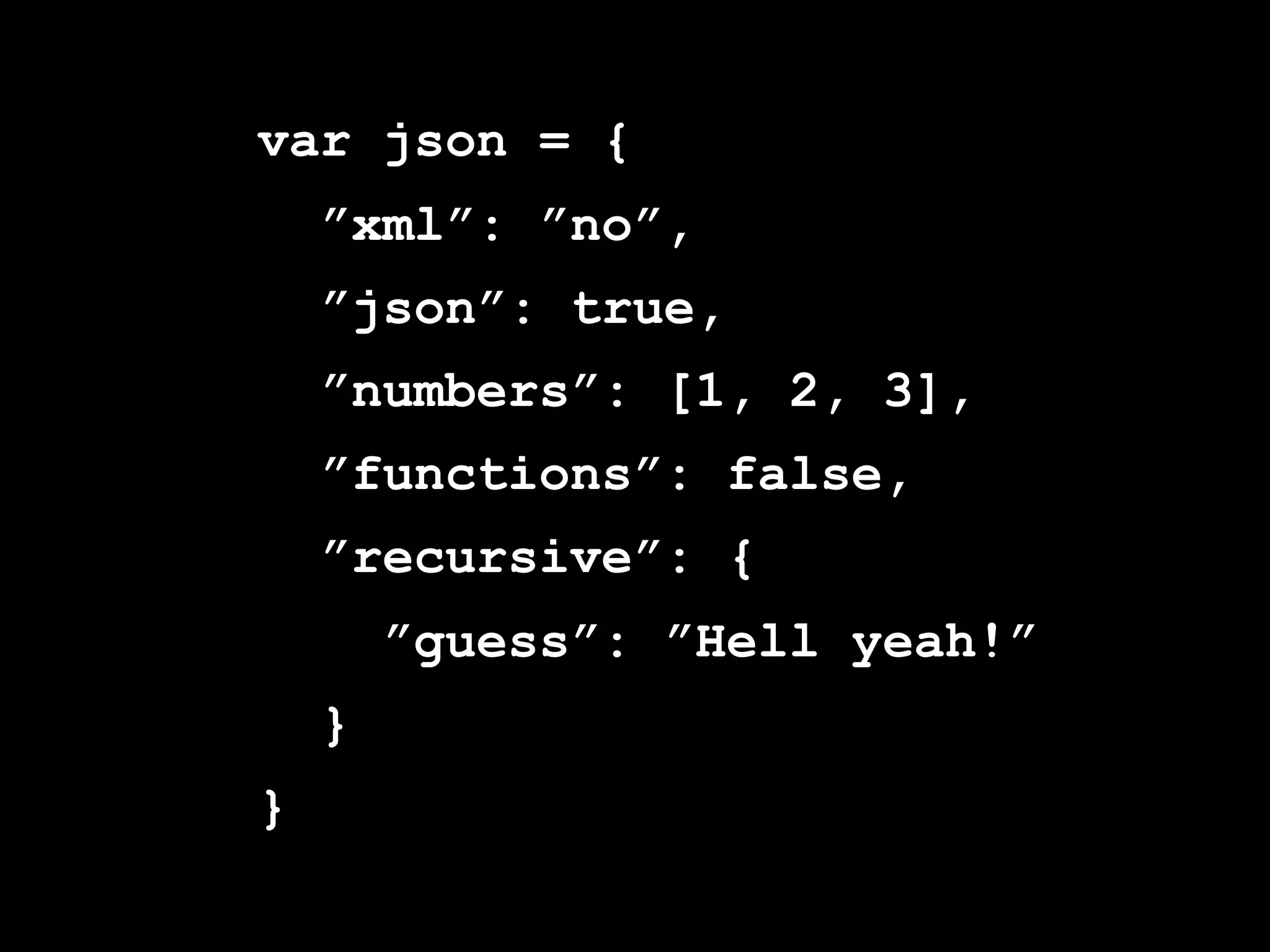 var json = {
    ”xml”: ”no”,
    ”json”: true,
    ”numbers”: [1, 2, 3],
    ”functions”: false,
    ”recursive”: {
        ”guess”: ”Hell yeah!”
    }
}
 