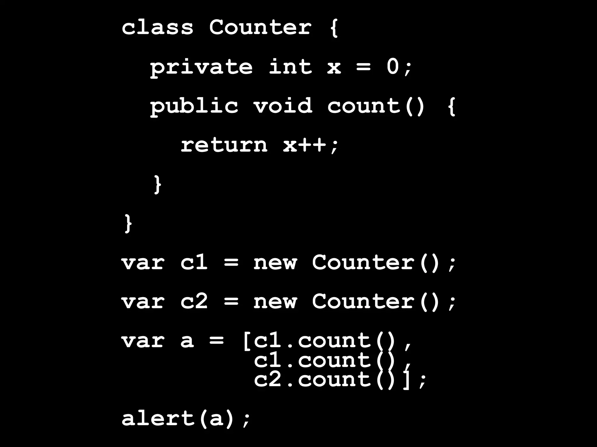 class Counter {
    private int x = 0;
    public void count() {
        return x++;
    }
}
var c1 = new Counter();
var c2 = new Counter();
var a = [c1.count(),
         c1.count(),
         c2.count()];
alert(a);
 