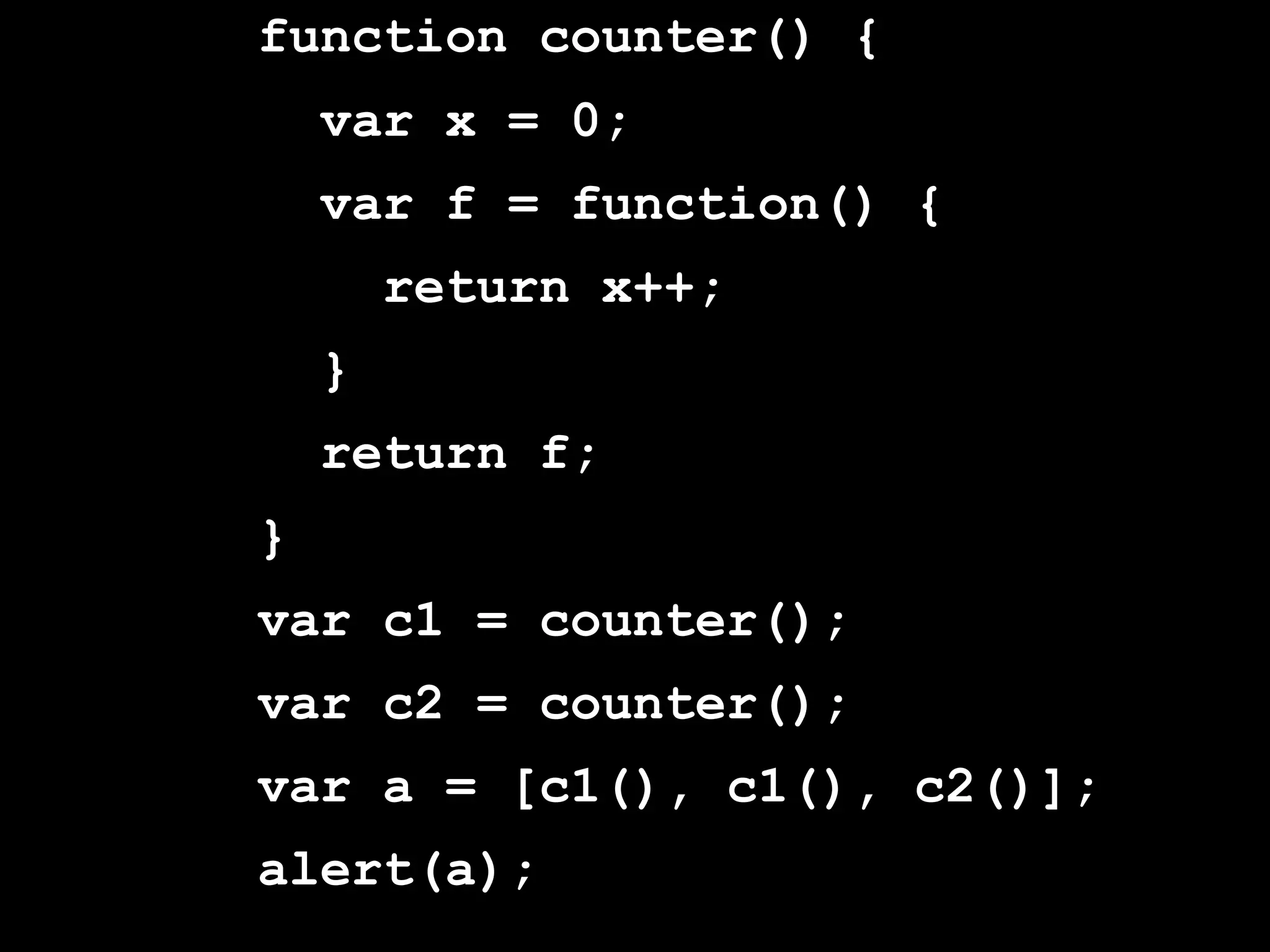 function counter() {
    var x = 0;
    var f = function() {
        return x++;
    }
    return f;
}
var c1 = counter();
var c2 = counter();
var a = [c1(), c1(), c2()];
alert(a);
 