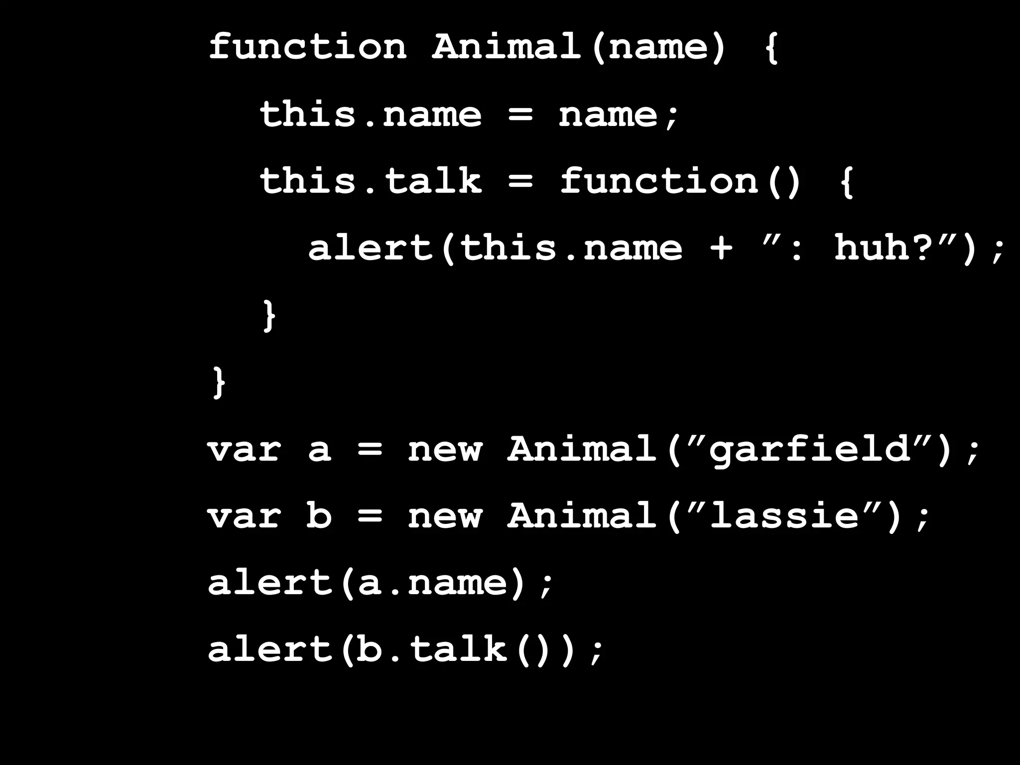 function Animal(name) {
    this.name = name;
    this.talk = function() {
        alert(this.name + ”: huh?”);
    }
}
var a = new Animal(”garfield”);
var b = new Animal(”lassie”);
alert(a.name);
alert(b.talk());
 