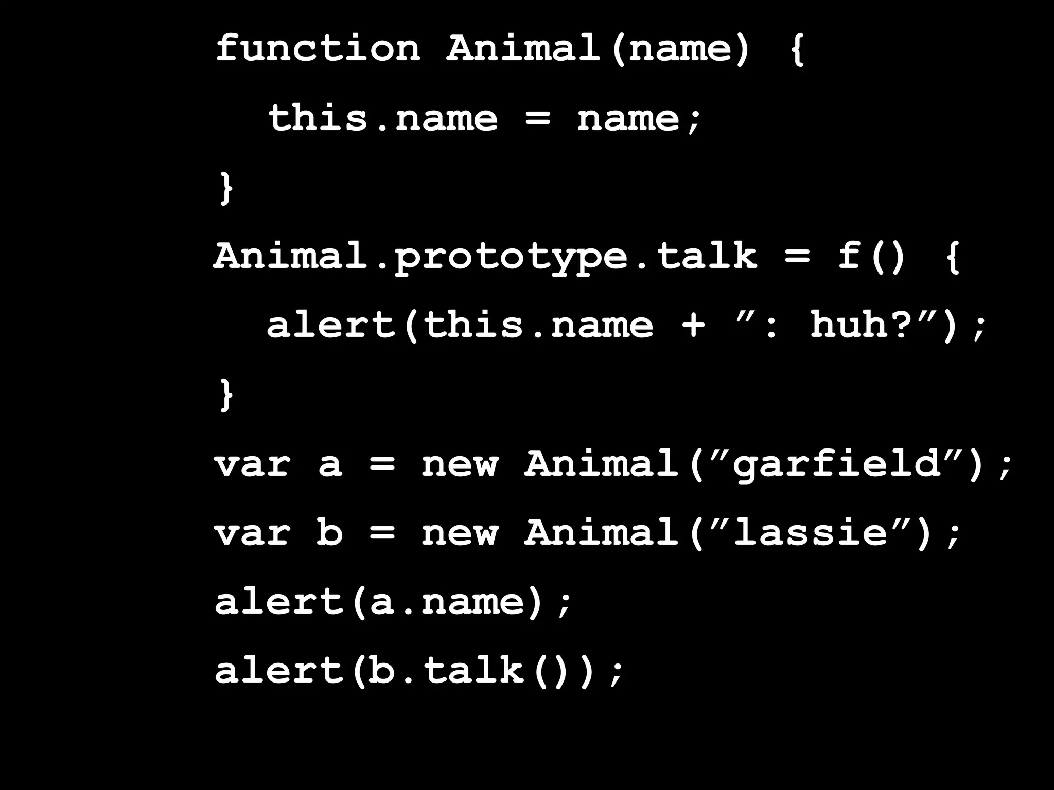 function Animal(name) {
    this.name = name;
}
Animal.prototype.talk = f() {
    alert(this.name + ”: huh?”);
}
var a = new Animal(”garfield”);
var b = new Animal(”lassie”);
alert(a.name);
alert(b.talk());
 