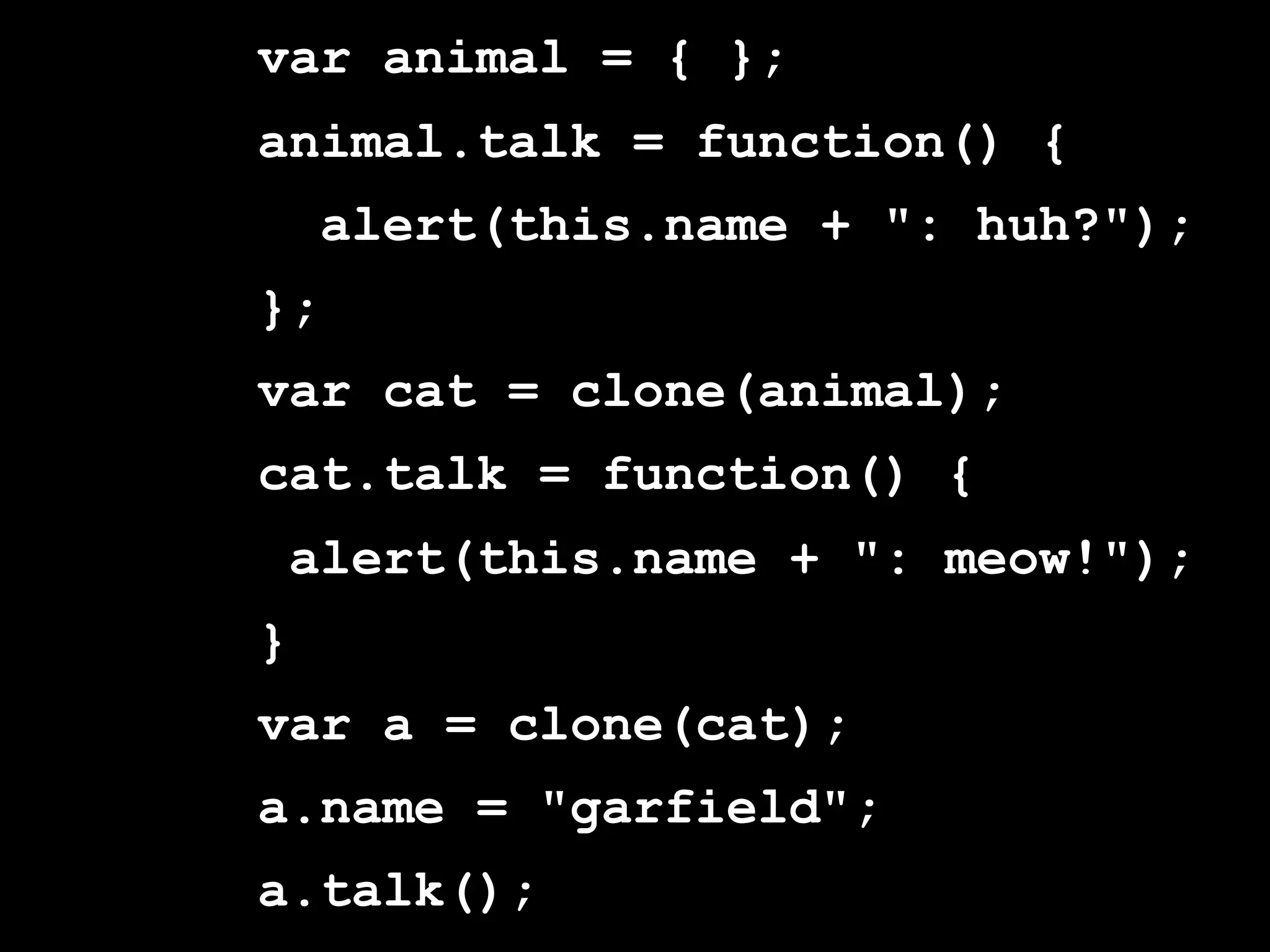 var animal = { };
animal.talk = function() {
    alert(this.name + ": huh?");
};
var cat = clone(animal);
cat.talk = function() {
 alert(this.name + ": meow!");
}
var a = clone(cat);
a.name = "garfield";
a.talk();
 