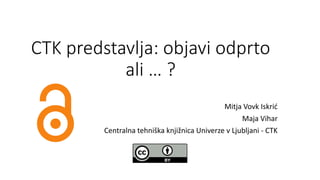 CTK predstavlja: objavi odprto
ali … ?
Mitja Vovk Iskrić
Maja Vihar
Centralna tehniška knjižnica Univerze v Ljubljani - CTK
 