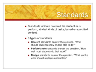 StandardsStandards indicate how well the student must perform, at what kinds of tasks, based on specified content.3 types of standardsContent standards answer the question, “What should students know and be able to do?”Performance standards answer the question, “How well must students do their work?”Design standards answer the question, “What worthy work should students encounter?”