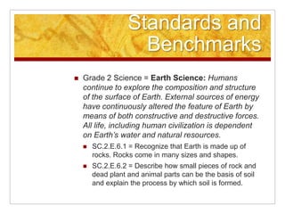 Standards and BenchmarksGrade 2 Science = Earth Science: Humans continue to explore the composition and structure of the surface of Earth. External sources of energy have continuously altered the feature of Earth by means of both constructive and destructive forces. All life, including human civilization is dependent on Earth’s water and natural resources. SC.2.E.6.1 = Recognize that Earth is made up of rocks. Rocks come in many sizes and shapes. SC.2.E.6.2 = Describe how small pieces of rock and dead plant and animal parts can be the basis of soil and explain the process by which soil is formed. 