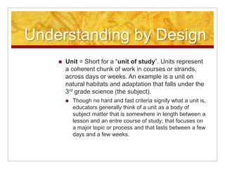 Understanding by DesignUnit = Short for a “unit of study”. Units represent a coherent chunk of work in courses or strands, across days or weeks. An example is a unit on natural habitats and adaptation that falls under the 3rd grade science (the subject).Though no hard and fast criteria signify what a unit is, educators generally think of a unit as a body of subject matter that is somewhere in length between a lesson and an entre course of study; that focuses on a major topic or process and that lasts between a few days and a few weeks.