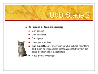 UbD Stage 26 Facets of UnderstandingCan explainCan interpretCan applyHave perspectiveCan empathize – find value in what others might find odd, alien or implausible, perceive sensitively on the basis of prior direct experienceHave self-knowledge 