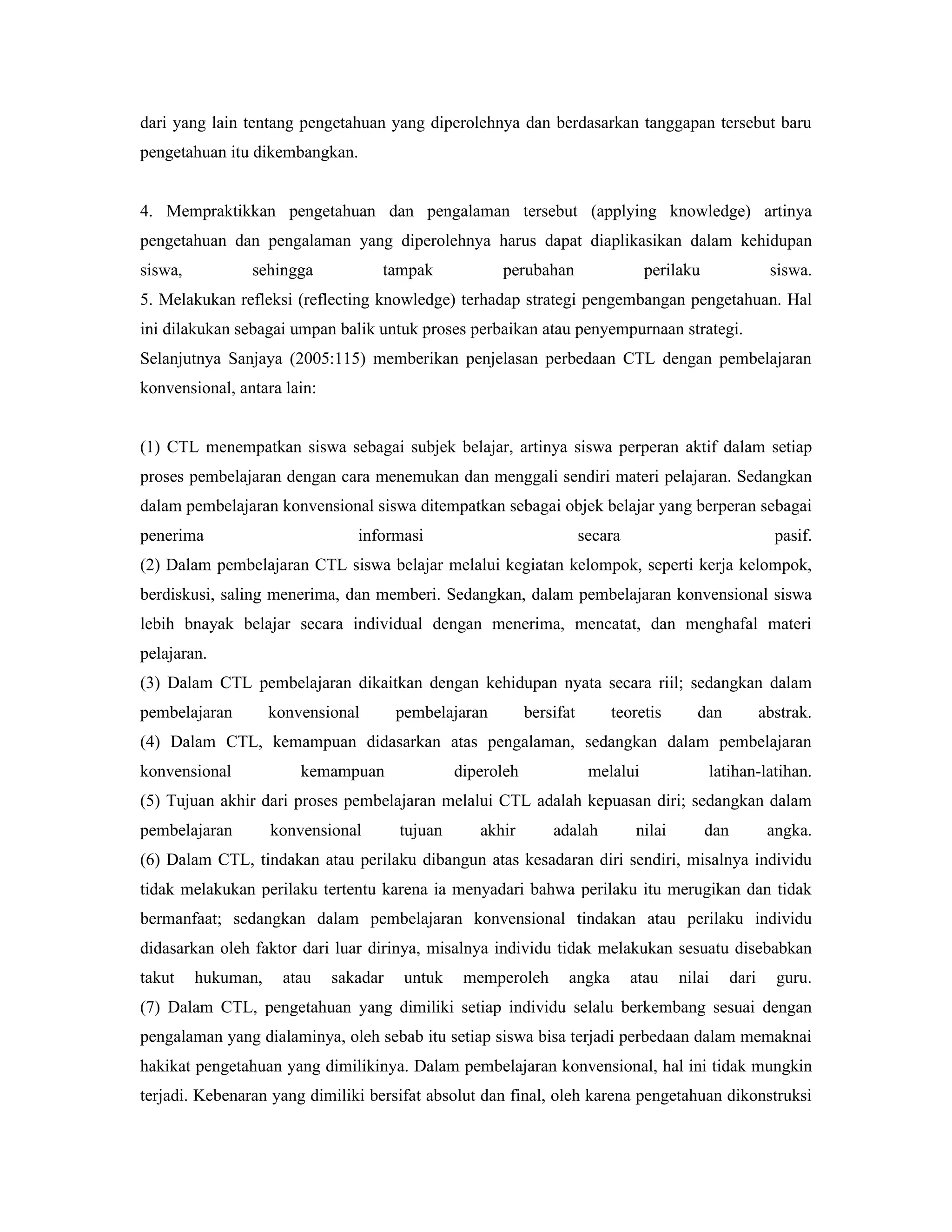 dari yang lain tentang pengetahuan yang diperolehnya dan berdasarkan tanggapan tersebut baru
pengetahuan itu dikembangkan.


4. Mempraktikkan pengetahuan dan pengalaman tersebut (applying knowledge) artinya
pengetahuan dan pengalaman yang diperolehnya harus dapat diaplikasikan dalam kehidupan
siswa,          sehingga           tampak             perubahan                   perilaku                 siswa.
5. Melakukan refleksi (reflecting knowledge) terhadap strategi pengembangan pengetahuan. Hal
ini dilakukan sebagai umpan balik untuk proses perbaikan atau penyempurnaan strategi.
Selanjutnya Sanjaya (2005:115) memberikan penjelasan perbedaan CTL dengan pembelajaran
konvensional, antara lain:


(1) CTL menempatkan siswa sebagai subjek belajar, artinya siswa perperan aktif dalam setiap
proses pembelajaran dengan cara menemukan dan menggali sendiri materi pelajaran. Sedangkan
dalam pembelajaran konvensional siswa ditempatkan sebagai objek belajar yang berperan sebagai
penerima                        informasi                              secara                               pasif.
(2) Dalam pembelajaran CTL siswa belajar melalui kegiatan kelompok, seperti kerja kelompok,
berdiskusi, saling menerima, dan memberi. Sedangkan, dalam pembelajaran konvensional siswa
lebih bnayak belajar secara individual dengan menerima, mencatat, dan menghafal materi
pelajaran.
(3) Dalam CTL pembelajaran dikaitkan dengan kehidupan nyata secara riil; sedangkan dalam
pembelajaran        konvensional       pembelajaran         bersifat       teoretis        dan            abstrak.
(4) Dalam CTL, kemampuan didasarkan atas pengalaman, sedangkan dalam pembelajaran
konvensional            kemampuan               diperoleh               melalui              latihan-latihan.
(5) Tujuan akhir dari proses pembelajaran melalui CTL adalah kepuasan diri; sedangkan dalam
pembelajaran        konvensional       tujuan      akhir        adalah          nilai        dan           angka.
(6) Dalam CTL, tindakan atau perilaku dibangun atas kesadaran diri sendiri, misalnya individu
tidak melakukan perilaku tertentu karena ia menyadari bahwa perilaku itu merugikan dan tidak
bermanfaat; sedangkan dalam pembelajaran konvensional tindakan atau perilaku individu
didasarkan oleh faktor dari luar dirinya, misalnya individu tidak melakukan sesuatu disebabkan
takut    hukuman,    atau    sakadar    untuk    memperoleh        angka        atau    nilai      dari     guru.
(7) Dalam CTL, pengetahuan yang dimiliki setiap individu selalu berkembang sesuai dengan
pengalaman yang dialaminya, oleh sebab itu setiap siswa bisa terjadi perbedaan dalam memaknai
hakikat pengetahuan yang dimilikinya. Dalam pembelajaran konvensional, hal ini tidak mungkin
terjadi. Kebenaran yang dimiliki bersifat absolut dan final, oleh karena pengetahuan dikonstruksi
 