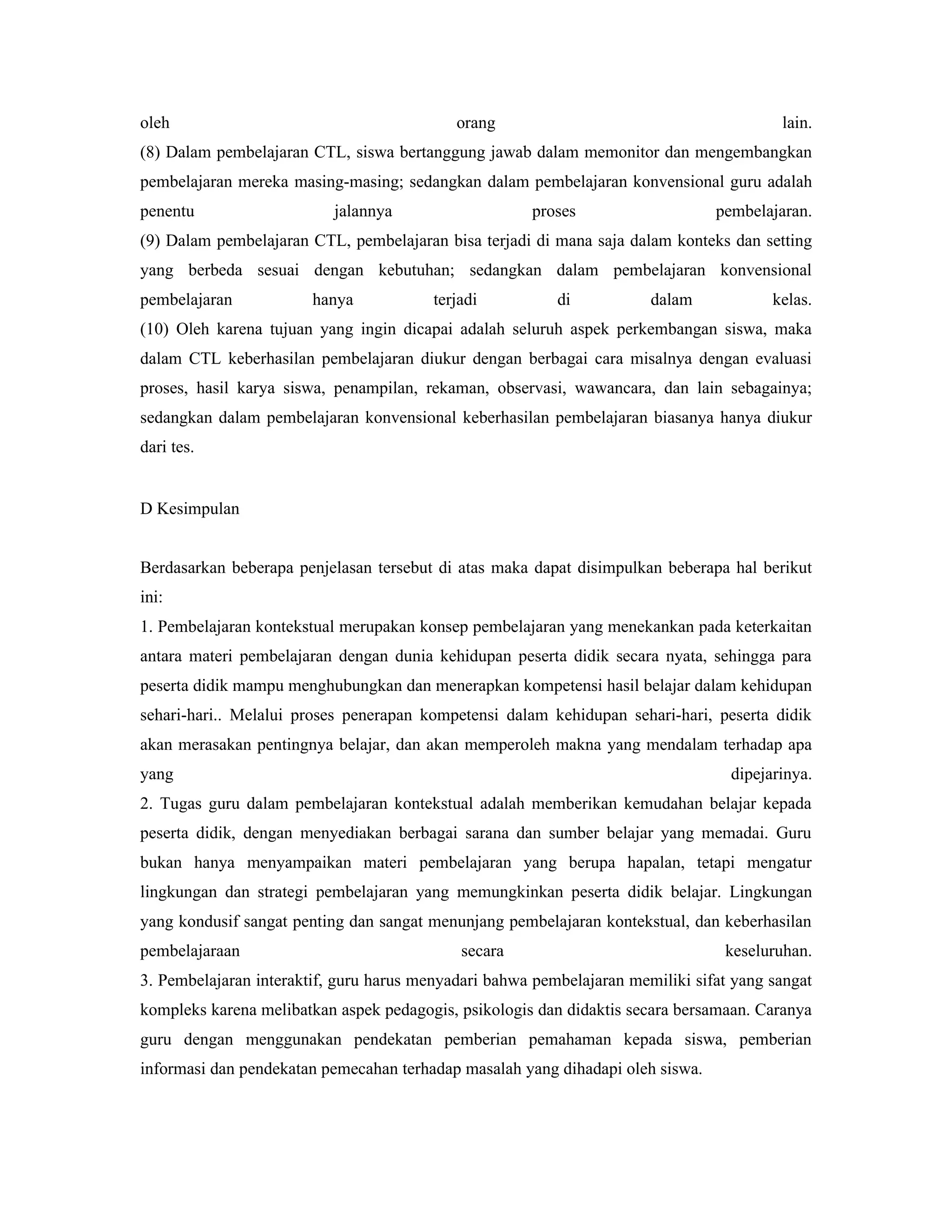oleh                                        orang                                        lain.
(8) Dalam pembelajaran CTL, siswa bertanggung jawab dalam memonitor dan mengembangkan
pembelajaran mereka masing-masing; sedangkan dalam pembelajaran konvensional guru adalah
penentu                    jalannya                   proses                    pembelajaran.
(9) Dalam pembelajaran CTL, pembelajaran bisa terjadi di mana saja dalam konteks dan setting
yang berbeda sesuai dengan kebutuhan; sedangkan dalam pembelajaran konvensional
pembelajaran            hanya            terjadi          di           dalam            kelas.
(10) Oleh karena tujuan yang ingin dicapai adalah seluruh aspek perkembangan siswa, maka
dalam CTL keberhasilan pembelajaran diukur dengan berbagai cara misalnya dengan evaluasi
proses, hasil karya siswa, penampilan, rekaman, observasi, wawancara, dan lain sebagainya;
sedangkan dalam pembelajaran konvensional keberhasilan pembelajaran biasanya hanya diukur
dari tes.


D Kesimpulan


Berdasarkan beberapa penjelasan tersebut di atas maka dapat disimpulkan beberapa hal berikut
ini:
1. Pembelajaran kontekstual merupakan konsep pembelajaran yang menekankan pada keterkaitan
antara materi pembelajaran dengan dunia kehidupan peserta didik secara nyata, sehingga para
peserta didik mampu menghubungkan dan menerapkan kompetensi hasil belajar dalam kehidupan
sehari-hari.. Melalui proses penerapan kompetensi dalam kehidupan sehari-hari, peserta didik
akan merasakan pentingnya belajar, dan akan memperoleh makna yang mendalam terhadap apa
yang                                                                              dipejarinya.
2. Tugas guru dalam pembelajaran kontekstual adalah memberikan kemudahan belajar kepada
peserta didik, dengan menyediakan berbagai sarana dan sumber belajar yang memadai. Guru
bukan hanya menyampaikan materi pembelajaran yang berupa hapalan, tetapi mengatur
lingkungan dan strategi pembelajaran yang memungkinkan peserta didik belajar. Lingkungan
yang kondusif sangat penting dan sangat menunjang pembelajaran kontekstual, dan keberhasilan
pembelajaraan                                secara                              keseluruhan.
3. Pembelajaran interaktif, guru harus menyadari bahwa pembelajaran memiliki sifat yang sangat
kompleks karena melibatkan aspek pedagogis, psikologis dan didaktis secara bersamaan. Caranya
guru dengan menggunakan pendekatan pemberian pemahaman kepada siswa, pemberian
informasi dan pendekatan pemecahan terhadap masalah yang dihadapi oleh siswa.
 