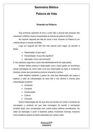 Seminário Bíblico
Palavra da Vida
Atibaia/SP
13/04/2013
Vivendo na Palavra
Nos primeiros capítulos do livro o autor fala o porquê das pessoas não
estudarem a Bíblia e qual a necessidade do estudo da palavra de Deus.
No capítulo seguinte ele fala de como o livro Vivendo na Palavra é um
método eficaz no estudo da Bíblia.
Logo em seguida ele fala dos três passos para seguir ao estudar a
Bíblia:
Observação; O que vejo?
Interpretação; O que isto significa?
Aplicação; Como isto funciona?
E nos capítulos seguintes o autor fala detalhadamente de cada passo.
Omaior destes passos é observação, pois o autor gasta um bomtempo
dando estratégias de como fazer uma boa observação do texto e mostrando
diversas coisas que precisamos procurar enquanto o lemos.
Após detalhar bastante o passo de uma boa observação ele passa a
explicar o valor da interpretação do texto lido e nos oferece 5 chaves para
interpretação aceitável.
Conteúdo
Contexto
Comparação
Cultura
Consulta
Sobre interpretação ele diz que deve ser levado em conta o conteúdo da
mensagem, o contexto em que esta mensagem foi escrita, é necessário
também fazer uma comparação com outros textos bíblicos semelhantes. Ao
tratar da Aplicação o autor é bastante prático mostrando diversas maneiras
como podemos aplicar as lições estudadas em nossas vidas.
 