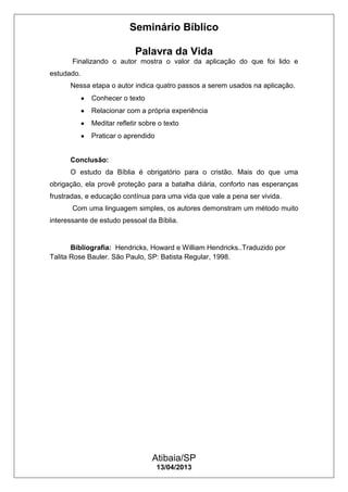 Seminário Bíblico
Palavra da Vida
Atibaia/SP
13/04/2013
Finalizando o autor mostra o valor da aplicação do que foi lido e
estudado.
Nessa etapa o autor indica quatro passos a serem usados na aplicação.
Conhecer o texto
Relacionar com a própria experiência
Meditar refletir sobre o texto
Praticar o aprendido
Conclusão:
O estudo da Bíblia é obrigatório para o cristão. Mais do que uma
obrigação, ela provê proteção para a batalha diária, conforto nas esperanças
frustradas, e educação contínua para uma vida que vale a pena ser vivida.
Com uma linguagem simples, os autores demonstram um método muito
interessante de estudo pessoal da Bíblia.
Bibliografia: Hendricks, Howard e William Hendricks..Traduzido por
Talita Rose Bauler. São Paulo, SP: Batista Regular, 1998.
 