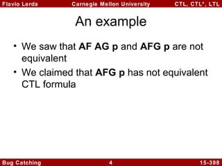 Flavio Lerda
Carnegie Mellon University
CTL, CTL*, LTL
An example
• We saw that AF AG p and AFG p are not
equivalent
• We claimed that AFG p has not equivalent
CTL formula
Bug Catching
4
15-398