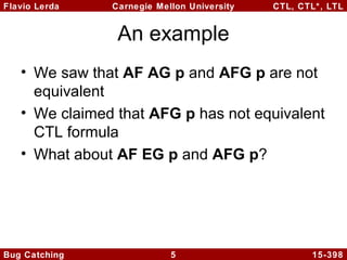 Flavio Lerda
Carnegie Mellon University
CTL, CTL*, LTL
An example
• We saw that AF AG p and AFG p are not
equivalent
• We claimed that AFG p has not equivalent
CTL formula
• What about AF EG p and AFG p?
Bug Catching
5
15-398