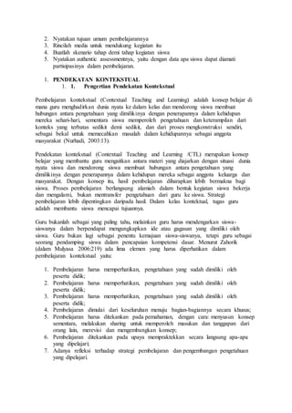 2. Nyatakan tujuan umum pembelajarannya
3. Rincilah media untuk mendukung kegiatan itu
4. Buatlah skenario tahap demi tahap kegiatan siswa
5. Nyatakan authentic assessmentnya, yaitu dengan data apa siswa dapat diamati
partisipasinya dalam pembelajaran.
1. PENDEKATAN KONTEKSTUAL
1. 1. Pengertian Pendekatan Kontekstual
Pembelajaran kontekstual (Contextual Teaching and Learning) adalah konsep belajar di
mana guru menghadirkan dunia nyata ke dalam kelas dan mendorong siswa membuat
hubungan antara pengetahuan yang dimilikinya dengan penerapannya dalam kehidupan
mereka sehari-hari, sementara siswa memperoleh pengetahuan dan keterampilan dari
konteks yang terbatas sedikit demi sedikit, dan dari proses mengkonstruksi sendiri,
sebagai bekal untuk memecahkan masalah dalam kehidupannya sebagai anggota
masyarakat (Nurhadi, 2003:13).
Pendekatan kontekstual (Contextual Teaching and Learning /CTL) merupakan konsep
belajar yang membantu guru mengaitkan antara materi yang diajarkan dengan situasi dunia
nyata siswa dan mendorong siswa membuat hubungan antara pengetahuan yang
dimilikinya dengan penerapannya dalam kehidupan mereka sebagai anggota keluarga dan
masyarakat. Dengan konsep itu, hasil pembelajaran diharapkan lebih bermakna bagi
siswa. Proses pembelajaran berlangsung alamiah dalam bentuk kegiatan siswa bekerja
dan mengalami, bukan mentransfer pengetahuan dari guru ke siswa. Strategi
pembelajaran lebih dipentingkan daripada hasil. Dalam kelas kontektual, tugas guru
adalah membantu siswa mencapai tujuannya.
Guru bukanlah sebagai yang paling tahu, melainkan guru harus mendengarkan siswa-
siswanya dalam berpendapat mengungkapkan ide atau gagasan yang dimiliki oleh
siswa. Guru bukan lagi sebagai penentu kemajuan siswa-siswanya, tetapi guru sebagai
seorang pendamping siswa dalam pencapaian kompetensi dasar. Menurut Zahorik
(dalam Mulyasa 2006:219) ada lima elemen yang harus diperhatikan dalam
pembelajaran kontekstual yaitu:
1. Pembelajaran harus memperhatikan, pengetahuan yang sudah dimiliki oleh
peserta didik;
2. Pembelajaran harus memperhatikan, pengetahuan yang sudah dimiliki oleh
peserta didik;
3. Pembelajaran harus memperhatikan, pengetahuan yang sudah dimiliki oleh
peserta didik;
4. Pembelajaran dimulai dari keseluruhan menuju bagian-bagiannya secara khusus;
5. Pembelajaran harus ditekankan pada pemahaman, dengan cara: menyusun konsep
sementara, melakukan sharing untuk memperoleh masukan dan tanggapan dari
orang lain, merevisi dan mengembangkan konsep;
6. Pembelajaran ditekankan pada upaya mempraktekkan secara langsung apa-apa
yang dipelajari;
7. Adanya refleksi terhadap strategi pembelajaran dan pengembangan pengetahuan
yang dipelajari.
 