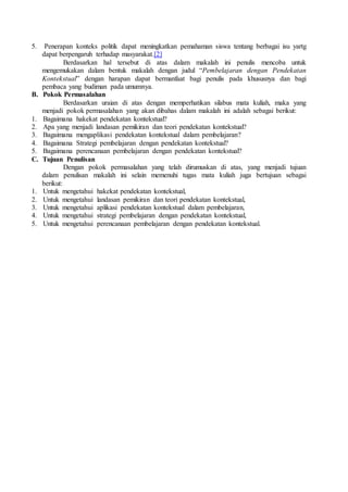 5. Penerapan konteks politik dapat meningkatkan pemahaman siswa tentang berbagai isu yartg
dapat berpengaruh terhadap masyarakat.[2]
Berdasarkan hal tersebut di atas dalam makalah ini penulis mencoba untuk
mengemukakan dalam bentuk makalah dengan judul “Pembelajaran dengan Pendekatan
Kontekstual” dengan harapan dapat bermanfaat bagi penulis pada khususnya dan bagi
pembaca yang budiman pada umumnya.
B. Pokok Permasalahan
Berdasarkan uraian di atas dengan memperhatikan silabus mata kuliah, maka yang
menjadi pokok permasalahan yang akan dibahas dalam makalah ini adalah sebagai berikut:
1. Bagaimana hakekat pendekatan kontekstual?
2. Apa yang menjadi landasan pemikiran dan teori pendekatan kontekstual?
3. Bagaimana mengaplikasi pendekatan kontekstual dalam pembelajaran?
4. Bagaimana Strategi pembelajaran dengan pendekatan kontekstual?
5. Bagaimana perencanaan pembelajaran dengan pendekatan kontekstual?
C. Tujuan Penulisan
Dengan pokok permasalahan yang telah dirumuskan di atas, yang menjadi tujuan
dalam penulisan makalah ini selain memenuhi tugas mata kuliah juga bertujuan sebagai
berikut:
1. Untuk mengetahui hakekat pendekatan kontekstual,
2. Untuk mengetahui landasan pemikiran dan teori pendekatan kontekstual,
3. Untuk mengetahui aplikasi pendekatan kontekstual dalam pembelajaran,
4. Untuk mengetahui strategi pembelajaran dengan pendekatan kontekstual,
5. Untuk mengetahui perencanaan pembelajaran dengan pendekatan kontekstual.
 