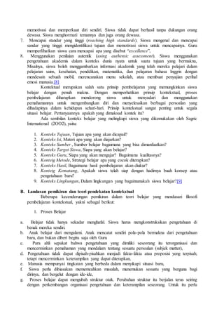 memotivasi dan memperkuat diri sendiri. Siswa tidak dapat berhasil tanpa dukungan orang
dewasa. Siswa menghormati temannya dan juga orang dewasa.
7. Mencapai standar yang tinggi (reaching high standards). Siswa mengenal dan mencapai
sandar yang tinggi: mengidentifikasi tujuan dan memotivasi siswa untuk mencapainya. Guru
memperlihatkan siswa cara mencapai apa yang disebut “excellence”,
8. Menggunakan penilaian autentik (using authentic assessment). Siswa menggunakan
pengetahuan akademis dalam konteks dunia nyata untuk suatu tujuan yang bermakna,
Misalnya, siswa boleh menggambarkan informasi akademik yang telah mereka pelajari dalam
pelajaran sains, kesehatan, penddikan, matematika, dan pelajaran bahasa Inggris dengan
mendesain sebuah mobil, merencanakan menu sekolah, atau membuat penyajian perihal
emosi manusia.[8]
Kontektual merupakan salah satu prinsip pembelajaran yang memungkinkan siswa
belajar dengan penuh makna. Dengan memperhatikan prinsip kontekstual, proses
pembelajaran diharapkan mendorong siswa untuk menyadari dan menggunakan
pemahamannya untuk mengembangkan diri dan menyelesaikan berbagai persoalan yang
dihadapinya dalam kehidupan sehari-hari. Prinsip kontekstual sangat penting untuk segala
situasi belajar. Pertanyaannya apakah yang dimaksud kontek itu?
Ada sembilan konteks belajar yang melingkupi siswa yang dikemukakan oleh Sagric
International (2OO2), yaitu:
1. Konteks Tujuan, Tujuan apa yang akan dicapail?
2. Konteks Isi, Materi apa yang akan diajarkan?
3. Konteks Sumber , Sumber belajar bagaimana yang bisa dimanfaatkan?
4. Konteks Target Siswa, Siapa yang akan belajar?
5. Konteks Guru, Siapa yang akan mengajar? Bagaimana kualitasnya?
6. Konteig Metode, Strategi belajar apa yang cocok diterapkan?
7. Konteks Hasil, Bagaimana hasil pembelajaran akan diukur?
8. Konteig Kematang, Apakah siswa telah siap dengan hadirnya buah konsep atau
pengetahuan baru?
9. Konteks Lingkungan, Dalam lingkungan yang bagaimanakah siswa belajar?[9]
B. Landasan pemikiran dan teori pendekatan kontekstual
Beberapa kecenderungan pemikiran dalam teori belajar yang mendasari filosofi
pembelajaran kontekstual, yakni sebagal berikut:
1. Proses Belajar
a. Belajar tidak hanya sekadar menghafal. Siswa harus mengkonstruksikan pengetahuan di
benak mereka sendiri.
b. Anak belajar dari mengalami. Anak mencatat sendiri pola-pola bermakna dari pengetahuan
baru, dan bukan diberi begitu saja oleh Guru
c. Para ahli sepakat bahwa pengetahuan yang dimiliki seseorang itu terorganisasi dan
mencerminkan pemahaman yang mendalam tentang sesuatu persoalan (subjek matter),
d. Pengetahuan tidak dapat dipisah-pisahkan menjadi fakta-fakta atau proposisi yeng terpisah;
tetapi mencerminkan keterampilan yang dapat diterapkan,
e. Manusia mempunyai tingkatan yang berbeda dalam menyikapi situasi baru,
f. Siswa perlu dibiasakan mememcahkan masalah, menemukan sesuatu yang berguna bagi
dirinya, dan bergelut dengan ide-ide,
g. Proses belajar dapat mengubah struktur otak. Perubahan struktur itu berjalan terus seiring
dengan perkembangan organisasi pengetahuan dan keterampilan seseorang. Untuk itu perlu
 
