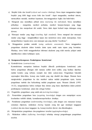 e) Berpikir kritis dan kreatif (critical and creative thinking). Siswa dapat menggunakan tingkat
berpikir yang lebih tinggi secara kritis dan kreatif : dapat menganalisis, membuat sintesis,
memecahkan masalah, membuat keputusan, dan menggunakan logika dan bukti-bukti.
f) Mengasuh atau memelihara pribadi siswa (nurturing the individual). Siswa memelihara
pribadinya : mengetahui, memberi perhatian, memberi harapan-harapan yang tinggi,
memotivasi dan memperkuat diri sendiri. Siswa tidak dapat berhasil tanpa dukungan orang
dewasa.
g) Mencapai standar yang tinggi (reaching high standard). Siswa mengenal dan mencapai
standar yang tinggi : mengidentifikasi tujuan dan memotivasi siswa untuk mencapainya. Guru
memperlihatkan kepada siswa cara mencapai apa yang disebut “excellence”.
h) Menggunakan penilain autentik (using authentic assessment). Siswa menggunakan
pengetahuan akademis dalam konteks dunia nyata untuk suatu tujuan yang bermakna.
Misalnya, siswa boleh menggambarkan informasi akademis yang telah mereka pelajari untuk
dipublikasikan dalam kehidupan nyata.
4) Komponen-Komponen Pembelajaran Kontekstual
a) Kontruktivisme (contructivism)
Kontruktivisme merupakan landasan berpikir (filosofi) pembelajaran kontekstual, yaitu
bahwa pengetahuan dibangun oleh manusia sedikit demi sedikit, yang hasilnya diperluas
melalui konteks yang terbatas (sempit) dan tidak seakan-akan. Pengetahuan bukanlah
seperangkat fakta-fakta, konsep atau kaidah yang siap diambil dan diingat. Manusia harus
mengkontruksi pengetahuan itu dan memberi makna melalui pengalaman nyata, karena
pengetahuan tumbuh dan berkembang melalui pengalaman nyata. Menurut Zahorik (1995:
14-22), mengemukakan bahwa terdapat lima elemen yang harus diperhatikan dalam praktek
pembelajaran kontekstual, antara lain sebagai berikut:
(1) Pengaktifan pengetahuan yang sudah ada (activing knowledge).
(2) Pemerolehan pengetahuan baru (acquiring knowledge) dengan cara mempelajari secara
keseluruhan terlebih dahulu, kemudianmemperhatikan detailnya.
(3) Pemahaman pengetahuan (understanding knowledge), yaitu dengan cara menyusun konsep
sementara (hipotesis, melakukan sharing kepada orang lain agar mendapat tanggapan
(validasi) dan atas dasar tanggapan itu, konsep tersebut direvisi dan dikembangkan.
(4) Mempraktekan pengetahuan dan pengalaman tersebut (applyingknowledge).
(5) Melakukan refleksi (reflecting knowledge) terhadap straregi pengembangan pengetahuan
tersebut.
 