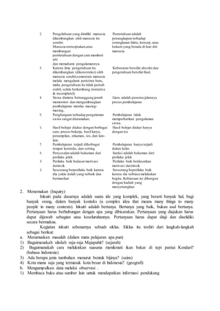 12. Pengelahuan yang dimiliki manusia
dikembangkan oleh manusia itu
sendiri.
Manusia nrenciptakan,atau
membangun
pen6etahuan dengan cara memberi
arti
dan memahami pengalamannya.
12. Pentetahuan adalah
penangkapan terhadap
serangkaian fakta, konsep, atau
hukum yang berada di luar diri
manusia.
13. Karena ilmu pengetahuan itu
dikembangkan (dikonstruksi) oleh
manusia sendiri,sementara manusia
melalu mengalami peristiwa baru,
maka pengetahuan itu tidak pernah
stabil, selalu berkembang (tentative
& incompletel).
13. Kebenaran bersifat absolut dan
pengetahuan bersifat final.
14. Siswa diminta bertanggung jawab
memonitor dan mengembangkan
pembelajaran mereka masing-
masing,
14. Guru adalah penentu jalannya
proses pembelajaran
15. Penghargaan terhadap pengalaman
siswa sangat diutamakan.
15. Pembelajaran tidak
memperhatikan pengalaman
siswa.
16. Hasil belejar diukur dengan berbagai
cara: proses bekerja, hasil karya,
penampilan, rekaman, tes, dan lain-
lain.
16. Hasil belejar diukur hanya
dengan tes
17. Pembelajaran terjadi diberbagai
tempat kornteks, dan setting
17. Pembelajaran hanya terjadi
dalam kelas
18. Penyesalan adalah hukuman dari
perilaku jelek.
18. Sanksi adalah hukuman dari
perilaku jelek
19. Perilaku baik bedasarmotivasi
intrinsik
19. Perilaku baik berdasarkan
motivasi ekstrinsik
20. Seseorang berperilaku baik karena
dia yakin itulah yang terbaik dan
bermanfaat
20. Seseorang beperilaku baik
kerena dia terbiasa melakukan
begitu. Kebiasaan ini dibangun
dengan hadiah yang
menyenangkan
2. Menemukan (Inquiry)
Inkuiri pada dasarnya adalah suatu ide yang komplek, yang berarti banyak hal, bagi
banyak orang, dalam banyak konteks (a complex idea that means many things to many
people in many contexts). lnkuiri adalah bertanya. Bertanya yang baik, bukan asal bertanya.
Pertanyaan harus berhubungan dengan apa yang dibicarakan. Pertanyaan yang diajukan harus
dapat dijawab sebagian atau keseluruhannya. Pertanyaan harus dapat diuji dan diselidiki
secara bermakna.
Kegiatan inkuiri sebenarnya sebuah siklus. Siklus itu terdiri dari langkah-langkah
sebagai berikut:
a. Merumuskan masalah (dalam mata pelajaran apa pun)
1) Bagaimanakah silsilah raja-raja Majapahit? (sejarah)
2) Bagaimanakah cara melukiskan suasana menikmati ikan bakar di tepi pantai Kendari?
(bahasa lndonesia)
3) Ada berapa jenis tumbuhan menurut bentuk bijinya? (sains)
4) Kota mana saja yang termasuk kota besar di lndonesia? (geografi)
b. Mengumpulkan data melalui observasi .
1) Membaca buku atau sumber lain untuk mendapatkan informasi pendukung
 