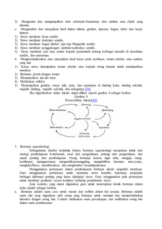 2) Mengamati dan mengumpulkan data sebanyak-banyaknya dari sumbar atau objek yang
diamati,
c. Menganalisis dan menyajikan hasil dalam tulisan, gambar, laporan, bagan, tabel, dan karya
lainnya
1) Siswa membuat besar sendiri,
2) Siswa membuat deskripsi sendiri,
3) Siswa membuat bagan silsilah raja-raja Majapahit sendiri,
4) Siswa membuat penggolongan tumbuh-tumbuhan sendiri,
5) Siswa membuat esai atau usulan kepada pemerintah tentang berbagai masalah di daerahnya
sendiri, dan seterusnya.
d. Mengkomunikasikan atau menyajikan hasil karya pada pembaca, teman sekelas, atau audiens
yang lain
1) Karya siswa disampaikan teman sekelas atau kepada orang banyak untuk mendapatkan
masukan
2) Bertanya jawab dengan teman
3) Memunculkan ide-ide baru
4) Melakukan refleksi
5) Menempelkan gambar, karya tulis, peta, dan sejenisnya di dinding kelas, dinding sekolah,
majalah dinding, majalah sekolah, dan sebagainya.[19]
Jika digambarkan skilus inkuiri dapat dilihat seperti gambar 4 sebagai berikut:
Gambar 4
Proses/Siklus Inkuiri[20]
3. Bertanya (questioning)
Sebagaimana disebut terdahulu bahwa bertanya (questioning) merupakan induk dari
strategi pembelajaran kontekstual, awal dari pengetahuan, jantung dari pengetahuan, dan
aspek penting dari pembelajaran. Orang bertanya karena ingin tahu, menguji, meng-
konfirmasi, mengapersepsi, mengarahkan/menggiring, mengaktifkan skemata, men-judge,
mengklarifikasi, memfokuskan, dan menghindari kesalahpahaman.
Menggunakan pertanyaan dalam pembelajaran berbasis inkuiri sangatlah mendasar.
Guru menggunakan pertanyaan untuk menuntun siswa berpikir, bukannya penjejalan
berbagai informasi penting yang harus dipelajari siswa. Guru menggunakan pula pertanyaan
untuk membuat penilaian secara kontinyu terhadap pemahaman siswa.
Jenis konteks yang dapat digunakan guru untuk menerapkan teknik bertanya dalam
kelas adalah sebagai berikut:
a. Bertanya adalah suatu cara untuk masuk dan terlibat dalam hal sesuatu. Bertanya adalah
suatu alat yang digunakan oleh orang yang bertanya untuk memulai dan mempertahankan
interaksi dengan orang lain. Contoh: melakukan suatu percakapan, dan melibatkan orang lain
dalam suatu pembicaraan
 