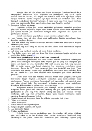 Mengajar siswa di kelas adalah suatu bentuk pemagangan. Pengajaran berbasis kerja
menganjurkan pentransferan model pengajaran dan pembelajaran yang efektif kepada
aktivitas sehari-hari di kelas, baik dengan cara melibatkan siswa dalam tugas-tugas komplek
maupun membantu mereka mengatasi tugas-tugas tersebut dan melibatkan siswa dalam
kelompok pembelajaran kooperatif heterogen di mana siswa yang lebih pandai membantu
siswa yang kurang pandai dalam nrenyelesaikan tugas-tugas kompleks tersebut.
7. Pengajaran berbasis jasa layanan
Pengajaran berbasis jasa layanan memerlukan penggunaan metodologi pengajaran
yang masa layanan masyarakat dengan suatu struktur berbasis sekolah untuk merefleksikan
jasa layanan tersebut; jadi menekankan hubungan antara pengalaman Jasa layanan dan
pembelajaran akademis.
Contoh pembelajaran yang berbasis layanan, misalnya sebagai berikut:
a. Ada bencana alam, lalu siswa diajak untuk melaksanakan kegiatan penggalangan dana,
kemudian membantu korban,
b. Ada panti asuhan yang memerlukan bantuan, lalu anak diminta untuk melaksanakan kegiatan
membantu panti asuhan,
c. Ada tamu yang akan datang ke sekolah, lalu siswa diminta untuk melaksanakan kegiatan
penyambutan,
d. Ada teman yang mendapat musibah, lalu siswa diminta membantu,
e. Ada fasilitas umum yang rusak dan kotor, lalu siswa mengadakan kegiatan perbaikan dan
pembersihan fasilitas umum.[26]
E. Perencanaan pembelajaran dengan pendekatan kontekstual
Perencanaan pembelajaran atau biasa disebut Rencana Pelaksanaan Pembelajaran
(RPP) adalah rancangan pembelajaran mata pelajaran per unit yang akan diterapkan guru
dalam pembelajaran di kelas. Berdasarkan RPP inilah seorang guru (baik yang menyusun
RPP itu sendiri maupun yang bukan) diharapkan bisa menerapkan pembelajaran secara
terprogram. Karena itu, RPP harus mempunyai daya terap (aplicable) yang tinggi. Tanpa
perencanaan yang matang, mustahil target pembelajaran bisa tercapai secara maksimal. Pada
sisi lain, melalui RPP pun dapat diketahui kadar kemampuan guru dalam menjalankan
profesinya.
Secara umum, tidak ada perbedaan mendasar format antara program pembelajaran
konvensional dengan program pembelajaran kontekstual, yang membedakannya hanya
penekanannya. Program pembelajaran konvensional lebih menekankan pada deskripsi tujuan
yang akan dicapai (jelas dan operasional), sedangkan program untuk pembelajaran
kontekstual lebih menekankan pada skenario pembelajarannya.
Sebagaimana rencana pembelajaran pada umumnya, rencana pembelajaran berbasis
kompetensi melalui pendekatan kontekstual dirancang oleh guru -yang akan melaksanakan
pembelajaran di kelas yang berisi skenario tentang apa yang akan dilakukan siswanya
sehubungan topik yang akan dipelajarinya. Secara teknis rencana pembelajaran minimal
mencakup komponen-komponen berikut.
1. Standar kompetensi, kompetensi dasar, dan indikator pencapaian hasil belajar.
2. Tujuan pembelajaran.
3. Materi pembelajaran.
4. Pendekatan dan metode pembelajaran.
5. Langkah-langkah kegiatan pembelajaran.
6. Alat dan sumber belajar.
7. Evaluasi pembelajaran.
Berbeda dengan rencana pembelajaran yang dikembangkan oleh paham objektivis
yang menekankan rincian dan kejelasan tujuan, rencana pembelajaran kontekstual -yang
dikembangkan oleh paham konstruktivis- menekankan pada tahap-tahap kegiatan (yang
 