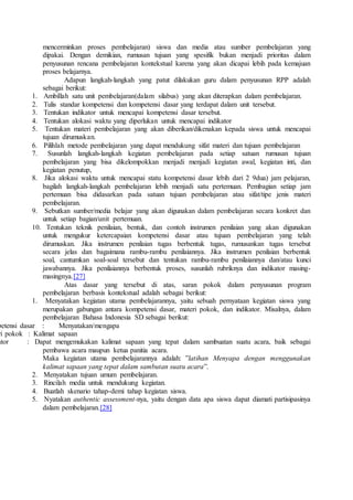 mencerminkan proses pembelajaran) siswa dan media atau sumber pembelajaran yang
dipakai. Dengan demikian, rumusan tujuan yang spesifik bukan menjadi prioritas dalam
penyusunan rencana pembelajaran kontekstual karena yang akan dicapai lebih pada kemajuan
proses belajarnya.
Adapun langkah-langkah yang patut dilakukan guru dalam penyusunan RPP adalah
sebagai berikut:
1. Ambillah satu unit pembelajaran(dalam silabus) yang akan diterapkan dalam pembelajaran.
2. Tulis standar kompetensi dan kompetensi dasar yang terdapat dalam unit tersebut.
3. Tentukan indikator untuk mencapai kompetensi dasar tersebut.
4. Tentukan alokasi waktu yang diperlukan untuk mencapai indikator
5. Tentukan materi pembelajaran yang akan diberikan/dikenakan kepada siswa untuk mencapai
tujuan dirumuskan.
6. Pilihlah metode pembelajaran yang dapat mendukung sifat materi dan tujuan pembelajaran
7. Susunlah langkah-langkah kegiatan pembelajaran pada setiap satuan rumusan tujuan
pembelajaran yang bisa dikelompokkan menjadi menjadi kegiatan awal, kegiatan inti, dan
kegiatan penutup,
8. Jika alokasi waktu untuk mencapai statu kompetensi dasar lebih dari 2 9dua) jam pelajaran,
bagilah langkah-langkah pembelajaran lebih menjadi satu pertemuan. Pembagian setiap jam
pertemuan bisa didasarkan pada satuan tujuan pembelajaran atau sifat/tipe jenis materi
pembelajaran.
9. Sebutkan sumber/media belajar yang akan digunakan dalam pembelajaran secara konkret dan
untuk setiap bagian/unit pertemuan.
10. Tentukan teknik penilaian, bentuk, dan contoh instrumen penilaian yang akan digunakan
untuk mengukur ketercapaian kompetensi dasar atau tujuan pembelajaran yang telah
dirumuskan. Jika instrumen penilaian tugas berbentuk tugas, rumusankan tugas tersebut
secara jelas dan bagaimana rambu-rambu penilaiannya. Jika instrumen penilaian berbentuk
soal, cantumkan soal-soal tersebut dan tentukan rambu-rambu penilaiannya dan/atau kunci
jawabannya. Jika penilaiannya berbentuk proses, susunlah rubriknya dan indikator masing-
masingnya.[27]
Atas dasar yang tersebut di atas, saran pokok dalam penyusunan program
pembelajaran berbasis kontekstual adalah sebagai berikut:
1. Menyatakan kegiatan utama pembelajarannya, yaitu sebuah pernyataan kegiatan siswa yang
merupakan gabungan antara kompetensi dasar, materi pokok, dan indikator. Misalnya, dalam
pembelajaran Bahasa Indonesia SD sebagai berikut:
petensi dasar : Menyatakan/mengapa
ri pokok : Kalimat sapaan
ator : Dapat mengemukakan kalimat sapaan yang tepat dalam sambuatan suatu acara, baik sebagai
pembawa acara maupun ketua panitia acara.
Maka kegiatan utama pembelajarannya adalah: ”latihan Menyapa dengan menggunakan
kalimat sapaan yang tepat dalam sambutan suatu acara”.
2. Menyatakan tujuan umum pembelajaran.
3. Rincilah media untuk mendukung kegiatan.
4. Buatlah skenario tahap-demi tahap kegiatan siswa.
5. Nyatakan authentic assessment-nya, yaitu dengan data apa siswa dapat diamati partisipasinya
dalam pembelajaran.[28]
 