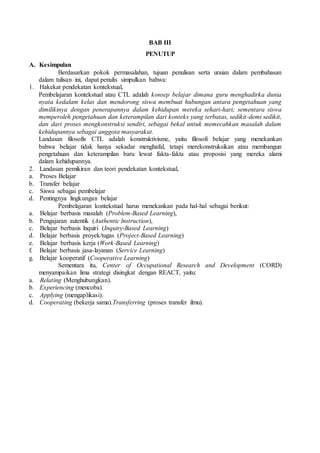 BAB III
PENUTUP
A. Kesimpulan
Berdasarkan pokok permasalahan, tujuan penulisan serta uraian dalam pembahasan
dalam tulisan ini, dapat penulis simpulkan bahwa:
1. Hakekat pendekatan kontekstual,
Pembelajaran kontekstual atau CTL adalah konsep belajar dimana guru menghadirka dunia
nyata kedalam kelas dan mendorong siswa membuat hubungan antara pengetahuan yang
dimilikinya dengan penerapannya dalam kehidupan mereka sehari-hari; sementara siswa
memperoleh pengetahuan dan keterampilan dari konteks yang terbatas, sedikit-demi sedikit,
dan dari proses mengkonstruksi sendiri, sebagai bekal untuk memecahkan masalah dalam
kehidupannya sebagai anggota masyarakat.
Landasan filosofis CTL adalah konstruktivisme, yaitu filosofi belajar yang menekankan
bahwa belajar tidak hanya sekadar menghafal, tetapi merekonstruksikan atau membangun
pengetahuan dan keterampilan baru lewat fakta-fakta atau proposisi yang mereka alami
dalam kehidupannya.
2. Landasan pemikiran dan teori pendekatan kontekstual,
a. Proses Belajar
b. Transfer belajar
c. Siswa sebagai pembelajar
d. Pentingnya lingkungan belajar
Pembelajaran kontekstual harus menekankan pada hal-hal sebagai berikut:
a. Belajar berbasis masalah (Problem-Based Learning),
b. Pengajaran autentik (Authentic lnstruction),
c. Belajar berbasis lnquiri (Inquiry-Based Learning)
d. Belajar berbasis proyek/tugas (Project-Based Learning)
e. Belajar berbasis kerja (Work-Based Learning)
f. Belajar berbasis jasa-layanan (Service Learning)
g. Belajar kooperatif (Cooperative Learning)
Sementara itu, Center of Occupational Research and Development (CORD)
menyampaikan lima strategi disingkat dengan REACT, yaitu:
a. Relating (Menghubungkan).
b. Experiencing (mencoba).
c. Applying (mengaplikasi).
d. Cooperating (bekerja sama).Transferring (proses transfer ilmu).
 