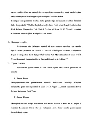 mempermudah dalam memahami dan memperdalam matematika untuk meningkatkan
motivasi belajar siswa sehingga dapat meningkatkan hasil belajar.
Berangkat dari pemikiran di atas, maka penulis ingin melakukan penelitian tindakan
kelas dengan judul ” Melalui Pembelajaran Berbasis Kontekstual Dapat Meningkatkan
Hasil Belajar Matematika Pada Materi Pecahan di Kelas IV SD Negeri 1 Aramiah
Kecamatan Birem Bayeun Kabupaten Aceh Timur”
B. Rumusan Masalah
Berdasarkan latar belakang masalah di atas, rumusan masalah yang penulis
ajukan dalam penelitian ini adalah: “ Apakah Pembelajaran Berbasis Kontekstual
Dapat Meningkatkan Hasil Belajar Matematika Pada Materi Pecahan di Kelas IV SD
Negeri 1 Aramiah Kecamatan Birem Bayeun Kabupaten Aceh Timur?”
C. Tujuan Penelitian
Berdasarkan permasalahan di atas, maka tujuan dilaksanakan penelitian ini
adalah:
1. Tujuan Umum
Mengimplementasikan pembelajaran berbasis kontekstual terhadap pelajaran
matematika pada materi pecahan di kelas IV SD Negeri 1 Aramiah Kecamatan Birem
Bayeun Kabupaten Aceh Timur
2. Tujuan Khusus
Meningkatkan hasil belajar matematika pada materi pecahan di Kelas IV SD Negeri 1
Aramiah Kecamatan Birem Bayeun Kabupaten Aceh Timur melalui pembelajaran
berbasis kontekstual.
 