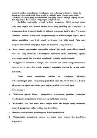 benak siswa akan memudahkan pemahaman konsep-konsep berikutnya. Untuk itu
dalam penyajian topik-topik baru hendaknya dimulai pada tahapan yang paling
sederhana ketahapan yang lebih kompleks, dari yang konkret menuju ke yang abstrak,
dari lingkungan dekat anak ke lingkungan yang lebih luas.
Kurikulum matematika sekolah berbasis kompetensi (2004) memuat materi
yang lebih ringkas dan memuat hal-hal pokok yang mencakup tiga komponen : a)
kemampuan dasar b) materi standar c) indikator pencapaian hasil belajar. Penyusunan
kurikulum berbasis kompetensi mempertimbangkan kesinambungan tujuan antara
jenjang pendidikan yang lebih rendah ke jenjang yang lebih tinggi. Pada mata
pelajaran matematika manyajikan tujuan instruksional sebagai berikut :
a. Siswa mampu menggunakan matematika sebagai alat untuk memecahkan masalah
atau soal yang mencakup : kemampuan memahami model matematika, operasi
penyelesaian model, dan penafsiran solusi model terhadap masalah semula.
b. Menggunakan matematika sebagai cara bernalar dan untuk mengkomunikasikan
gagasan secara lisan dan tertulis, misalnya menyajikan masalah ke bentuk model
matematika.
Tujuan umum matematika sekolah ini selanjutnya dijabarkan
berkesinambungan pada setiap jenjang pendidikan yaitu SD, SLTP, dan SMU. Berikut
ini merupakan tujuan matematika pada jenjang pendidikan Sekolah Dasar.
Siswa mampu :
a. Melakukan operasi hitung : penjumlahan, pengurangan, perkalian, pembagian,
beserta operasi campurannya termasuk yang melibatkan pecahan.
b. Menentukan sifat dan unsur suatu bangun datar dan bangun ruang sederhana,
termasuk penggunaan sudut, keliling, luas dan volume.
c. Menentukan sifat simetri, kesebangunan dan sistem koordinat.
d. Menggunakan pengukuran, satuan, kesetaraan antar satuan, dan penaksiran
pengukuran.
 