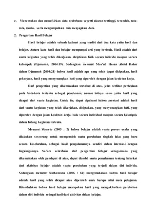 e. Menentukan dan menafsirkan data sederhana seperti ukuran tertinggi, terendah, rata-
rata, modus, serta mengumpulkan dan menyajikan data.
2. Pengertian Hasil Belajar
Hasil belajar adalah sebuah kalimat yang terdiri dari dua kata yaitu hasil dan
belajar. Antara kata hasil dan belajar mempunyai arti yang berbeda. Hasil adalah dari
suatu kegiatan yang telah dikerjakan, diciptakan baik secara individu maupun secara
kelompok (Djamarah, 2004:19). Sedangkan menurut Mas’ud Hasan Abdul Dahar
dalam Djamarah (2004:21) bahwa hasil adalah apa yang telah dapat diciptakan, hasil
pekerjaan, hasil yang menyenangkan hati yang diperoleh dengan jalan keuletan kerja.
Dari pengertian yang dikemukakan tersebut di atas, jelas terlihat perbedaan
pada kata-kata tertentu sebagai penekanan, namun intinya sama yaitu hasil yang
dicapai dari suatu kegiatan. Untuk itu, dapat dipahami bahwa prestasi adalah hasil
dari suatu kegiatan yang telah dikerjakan, diciptakan, yang menyenangkan hati, yang
diperoleh dengan jalan keuletan kerja, baik secara individual maupun secara kelompok
dalam bidang kegiatan tertentu.
Menurut Slameto (2005 : 2) bahwa belajar adalah suatu proses usaha yang
dilakukan seseorang untuk memperoleh suatu perubahan tingkah laku yang baru
secara keseluruhan, sebagai hasil pengalamannya sendiri dalam interaksi dengan
lingkungannya. Secara sederhana dari pengertian belajar sebagaimana yang
dikemukakan oleh pendapat di atas, dapat diambil suatu pemahaman tentang hakekat
dari aktivitas belajar adalah suatu perubahan yang terjadi dalam diri individu.
Sedangkan menurut Nurkencana (2006 : 62) mengemukakan bahwa hasil belajar
adalah hasil yang telah dicapai atau diperoleh anak berupa nilai mata pelajaran.
Ditambahkan bahwa hasil belajar merupakan hasil yang mengakibatkan perubahan
dalam diri individu sebagai hasil dari aktivitas dalam belajar.
 