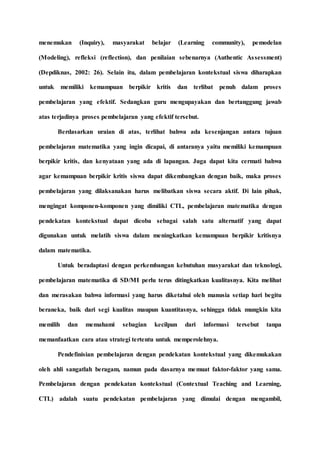 menemukan (Inquiry), masyarakat belajar (Learning community), pemodelan
(Modeling), refleksi (reflection), dan penilaian sebenarnya (Authentic Assessment)
(Depdiknas, 2002: 26). Selain itu, dalam pembelajaran kontekstual siswa diharapkan
untuk memiliki kemampuan berpikir kritis dan terlibat penuh dalam proses
pembelajaran yang efektif. Sedangkan guru mengupayakan dan bertanggung jawab
atas terjadinya proses pembelajaran yang efektif tersebut.
Berdasarkan uraian di atas, terlihat bahwa ada kesenjangan antara tujuan
pembelajaran matematika yang ingin dicapai, di antaranya yaitu memiliki kemampuan
berpikir kritis, dan kenyataan yang ada di lapangan. Juga dapat kita cermati bahwa
agar kemampuan berpikir kritis siswa dapat dikembangkan dengan baik, maka proses
pembelajaran yang dilaksanakan harus melibatkan siswa secara aktif. Di lain pihak,
mengingat komponen-komponen yang dimiliki CTL, pembelajaran matematika dengan
pendekatan kontekstual dapat dicoba sebagai salah satu alternatif yang dapat
digunakan untuk melatih siswa dalam meningkatkan kemampuan berpikir kritisnya
dalam matematika.
Untuk beradaptasi dengan perkembangan kebutuhan masyarakat dan teknologi,
pembelajaran matematika di SD/MI perlu terus ditingkatkan kualitasnya. Kita melihat
dan merasakan bahwa informasi yang harus diketahui oleh manusia setiap hari begitu
beraneka, baik dari segi kualitas maupun kuantitasnya, sehingga tidak mungkin kita
memilih dan memahami sebagian kecilpun dari informasi tersebut tanpa
memanfaatkan cara atau strategi tertentu untuk memperolehnya.
Pendefinisian pembelajaran dengan pendekatan kontekstual yang dikemukakan
oleh ahli sangatlah beragam, namun pada dasarnya memuat faktor-faktor yang sama.
Pembelajaran dengan pendekatan kontekstual (Contextual Teaching and Learning,
CTL) adalah suatu pendekatan pembelajaran yang dimulai dengan mengambil,
 
