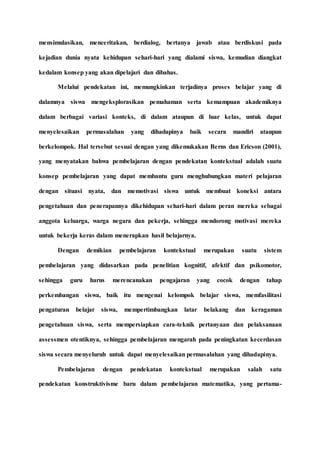 mensimulasikan, menceritakan, berdialog, bertanya jawab atau berdiskusi pada
kejadian dunia nyata kehidupan sehari-hari yang dialami siswa, kemudian diangkat
kedalam konsep yang akan dipelajari dan dibahas.
Melalui pendekatan ini, memungkinkan terjadinya proses belajar yang di
dalamnya siswa mengeksplorasikan pemahaman serta kemampuan akademiknya
dalam berbagai variasi konteks, di dalam ataupun di luar kelas, untuk dapat
menyelesaikan permasalahan yang dihadapinya baik secara mandiri ataupun
berkelompok. Hal tersebut sesuai dengan yang dikemukakan Berns dan Ericson (2001),
yang menyatakan bahwa pembelajaran dengan pendekatan kontekstual adalah suatu
konsep pembelajaran yang dapat membantu guru menghubungkan materi pelajaran
dengan situasi nyata, dan memotivasi siswa untuk membuat koneksi antara
pengetahuan dan penerapannya dikehidupan sehari-hari dalam peran mereka sebagai
anggota keluarga, warga negara dan pekerja, sehingga mendorong motivasi mereka
untuk bekerja keras dalam menerapkan hasil belajarnya.
Dengan demikian pembelajaran kontekstual merupakan suatu sistem
pembelajaran yang didasarkan pada penelitian kognitif, afektif dan psikomotor,
sehingga guru harus merencanakan pengajaran yang cocok dengan tahap
perkembangan siswa, baik itu mengenai kelompok belajar siswa, memfasilitasi
pengaturan belajar siswa, mempertimbangkan latar belakang dan keragaman
pengetahuan siswa, serta mempersiapkan cara-teknik pertanyaan dan pelaksanaan
assessmen otentiknya, sehingga pembelajaran mengarah pada peningkatan kecerdasan
siswa secara menyeluruh untuk dapat menyelesaikan permasalahan yang dihadapinya.
Pembelajaran dengan pendekatan kontekstual merupakan salah satu
pendekatan konstruktivisme baru dalam pembelajaran matematika, yang pertama-
 