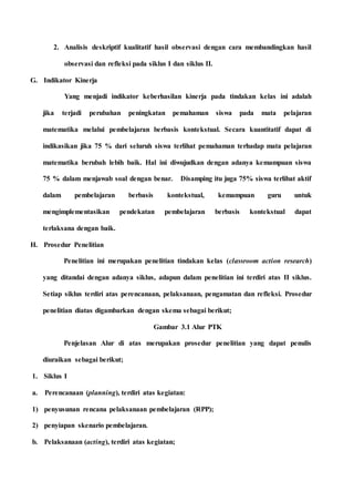 2. Analisis deskriptif kualitatif hasil observasi dengan cara membandingkan hasil
observasi dan refleksi pada siklus I dan siklus II.
G. Indikator Kinerja
Yang menjadi indikator keberhasilan kinerja pada tindakan kelas ini adalah
jika terjadi perubahan peningkatan pemahaman siswa pada mata pelajaran
matematika melalui pembelajaran berbasis kontekstual. Secara kuantitatif dapat di
indikasikan jika 75 % dari seluruh siswa terlihat pemahaman terhadap mata pelajaran
matematika berubah lebih baik. Hal ini diwujudkan dengan adanya kemampuan siswa
75 % dalam menjawab soal dengan benar. Disamping itu juga 75% siswa terlibat aktif
dalam pembelajaran berbasis kontekstual, kemampuan guru untuk
mengimplementasikan pendekatan pembelajaran berbasis kontekstual dapat
terlaksana dengan baik.
H. Prosedur Penelitian
Penelitian ini merupakan penelitian tindakan kelas (classroom action research)
yang ditandai dengan adanya siklus, adapun dalam penelitian ini terdiri atas II siklus.
Setiap siklus terdiri atas perencanaan, pelaksanaan, pengamatan dan refleksi. Prosedur
penelitian diatas digambarkan dengan skema sebagai berikut;
Gambar 3.1 Alur PTK
Penjelasan Alur di atas merupakan prosedur penelitian yang dapat penulis
diuraikan sebagai berikut;
1. Siklus I
a. Perencanaan (planning), terdiri atas kegiatan:
1) penyusunan rencana pelaksanaan pembelajaran (RPP);
2) penyiapan skenario pembelajaran.
b. Pelaksanaan (acting), terdiri atas kegiatan;
 