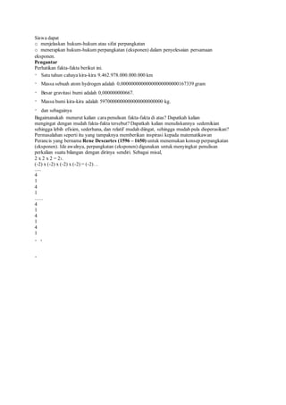 Siswa dapat
o menjelaskan hukum-hukum atau sifat perpangkatan
o menerapkan hukum-hukum perpangkatan (eksponen) dalam penyelesaian persamaan
eksponen.
Pengantar
Perhatikan fakta-fakta berikut ini.
Satu tahun cahaya kira-kira 9.462.978.000.000.000 km
Massa sebuah atom hydrogen adalah 0,00000000000000000000000167339 gram
Besar gravitasi bumi adalah 0,000000000667.
Massa bumi kira-kira adalah 5970000000000000000000000 kg.
dan sebagainya
Bagaimanakah menurut kalian cara penulisan fakta-fakta di atas? Dapatkah kalian
mengingat dengan mudah fakta-fakta tersebut? Dapatkah kalian menuliskannya sedemikian
sehingga lebih efisien, sederhana, dan relatif mudah diingat, sehingga mudah pula dioperasikan?
Permasalahan seperti itu yang tampaknya memberikan inspirasi kepada matematikawan
Perancis yang bernama Rene Descartes (1596 – 1650) untuk menemukan konsep perpangkatan
(eksponen). Ide awalnya, perpangkatan (eksponen) digunakan untuk menyingkat penulisan
perkalian suatu bilangan dengan dirinya sendiri. Sebagai misal,
2 x 2 x 2 = 23.
(-2) x (-2) x (-2) x (-2) = (-2)….
......
4
1
4
1
......
4
1
4
1
4
1
 