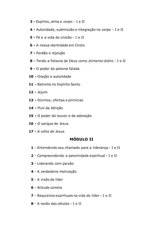 3 - Espírito, alma e corpo - I e II
4 - Autoridade, submissão e integração no corpo - I e II
5 - Fé e a vida do cristão - I e II
6 - A nossa identidade em Cristo
7 - Perdão e rejeição
8 - Tendo a Palavra de Deus como alimento diário - I e II
9 - O poder da palavra falada
10 - Oração e autoridade
11 - Batismo no Espírito Santo
12 - Jejum
13 - Dízimos, ofertas e primícias
14 - Fluir da bênção
15 - O poder do louvor e da adoração
16 - O sangue de Jesus
17 - A volta de Jesus
MÓDULO II
1 - Entendendo seu chamado para a liderança - I e II
2 - Compreendendo a paternidade espiritual - I e II
3 - Liderando com paixão
4 - A verdadeira motivação
5 - A visão do líder
6 - Atitude correta
7 - Requisitos espirituais na vida do líder - I e II
8 - A razão das células - I e II
 