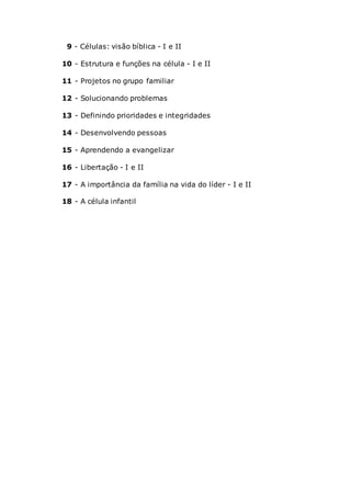 9 - Células: visão bíblica - I e II
10 - Estrutura e funções na célula - I e II
11 - Projetos no grupo familiar
12 - Solucionando problemas
13 - Definindo prioridades e integridades
14 - Desenvolvendo pessoas
15 - Aprendendo a evangelizar
16 - Libertação - I e II
17 - A importância da família na vida do líder - I e II
18 - A célula infantil
 
